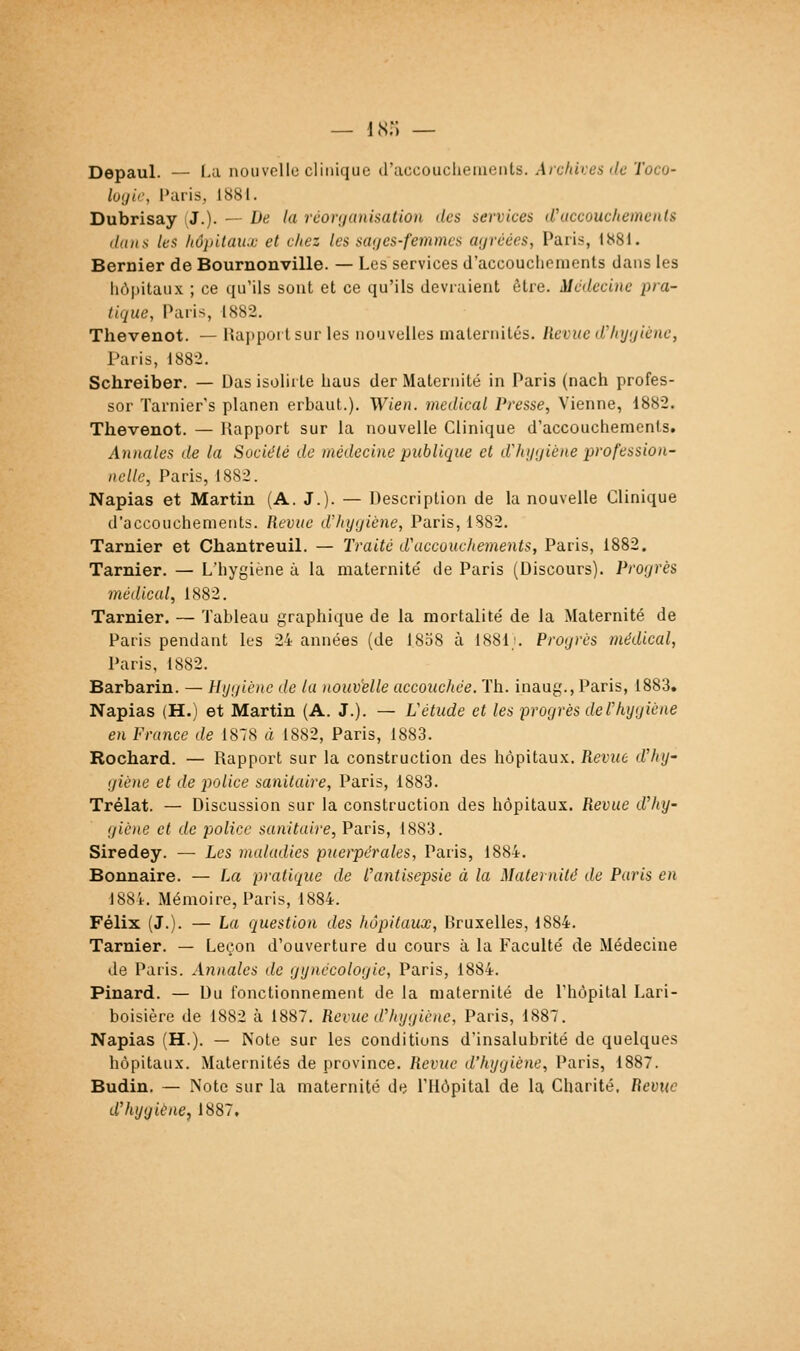 Depaul. — Ld nouvollo clinique iVdccouchGinenis. Aicfdies ilc Toco- lojir, Paris, 1881. Dubrisay (J.). — De la réorganisation des services (Vaccouchements liait s /t'S hôintau.i: et fiiez les sai/es-femmcs ayréées, Paris, 1881. Bernier de Boumonville. — Les services d'accouchements dans les hôpitaux ; ce qu'ils sont et ce qu'ils devraient être. Médecine pra- tique, Paris, 1882. Thevenot. — Rapport sur les nouvelles maternités. Revue dlujijiènc, Paris, 1882. Schreiber. — Uas isolirte haus der Maternité in Paris (nach profes- ser Tarnier's planen erbaut.). V/ien. médical Presse, Vienne, 1882. Thevenot. — Rapport sur la nouvelle Clinique d'accouchements. Annales de la Société de médeci^ie picblique et d'hygiène profession- nelle, Paris, I8S2. Napias et Martin (A. J.). — Description de la nouvelle Clinique d'accouchements. Revue d'hygiène, Paris, 1S82. Tarnier et Chantreuil. — Traité d'accouchements, Paris, 1882. Tarnier. — L'hygiène à la maternité de Paris (Discours). Progrès médical, 1S82. Tarnier. — Tableau graphique de la mortalité de la Maternité de Paris pendant les 24 années (de 18b8 à 1881;, Progrès médical, Paris, 1882. Barbarin. — Hygiène de la nouv'elle accouchée. Th. inaug., Paris, 1883. Napias (H.) et Martin (A. J.). — Vétude et les progrès de l'hygiène en France de 187S à 1882, Paris, 1883. Rochard. — Rapport sur la construction des hôpitaux. Revue d'hy- giène et de police sanitaire, Paris, 1883. Trélat. — Discussion sur la construction des hôpitaux. Revue d'hy- giène et de police sanitaire, Pa.ris, 1883. Siredey. — Les maladies puerpérales, Paris, 1884. Bonnaire. — La pratique de l'antisepsie à la Maternité de Paris en 188Î. Mémoire, Paris, 1884. Félix (J.). — La question des hôpitaux, Bruxelles, 1884. Tarnier, — Leçon d'ouverture du cours à la Faculté de Médecine de Paris. Annales de gynécologie, Paris, 1884. Pinard. — Du fonctionnement de la maternité de l'hôpital Lari- boisière de 1882 à 1887. Revue d'hygiène, Paris, 1887, Napias (H.). — Note sur les conditions d'insalubrité de quelques hôpitaux. Maternités de province. Revue d'hygiène, Paris, 1887. Budin. — Note sur la maternité de l'Hôpital de la Charité, Revue d'hygiène^ 1887,