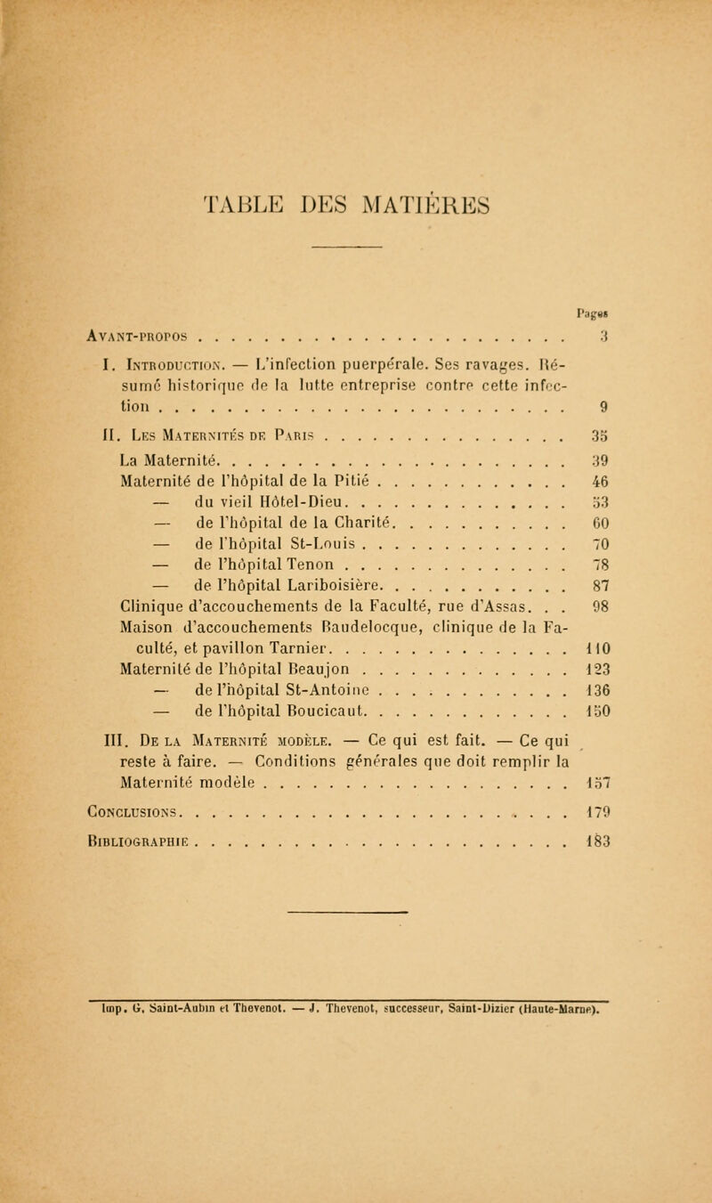 TABLE DES MATIÈRES Pag9i AvANT-i'Roros :j I. Introduction. — L'infection puerpérale. Ses ravages. Hé- sumc historiqiio do la lutte entreprise contre cette infec- tion 9 II. Lks Maternités DR Paris .35 La Maternité 39 Maternité de l'iiôpital de la Pitié 46 — du vieil Hôtel-Dieu 53 — de riiôpital de la Charité 60 — de l'hôpital St-Louis 70 — de l'hôpital Tenon 78 — de l'hôpital Lariboisière 87 Clinique d'accouchements de la Faculté, rue d'Assas. . . 98 Maison d'accouchements P)audelocque, clinique de la Fa- culté, et pavillon Tarnier 110 Maternité de l'iiôpital Reaujon 123 — de l'hôpital St-Antoine 136 — de l'hôpital Boucicaut 150 III. De la Maternité modixe. — Ce qui est fait. — Ce qui reste à faire. — Conditions générales que doit remplir la Maternité modèle 157 Conclusions 179 Bibliographie 183 linp. G, SaiDt-Aubin et Thevenot. — J, Tbevenot, saccesseur, SaiDt-Uizicr (Haute-Marne).