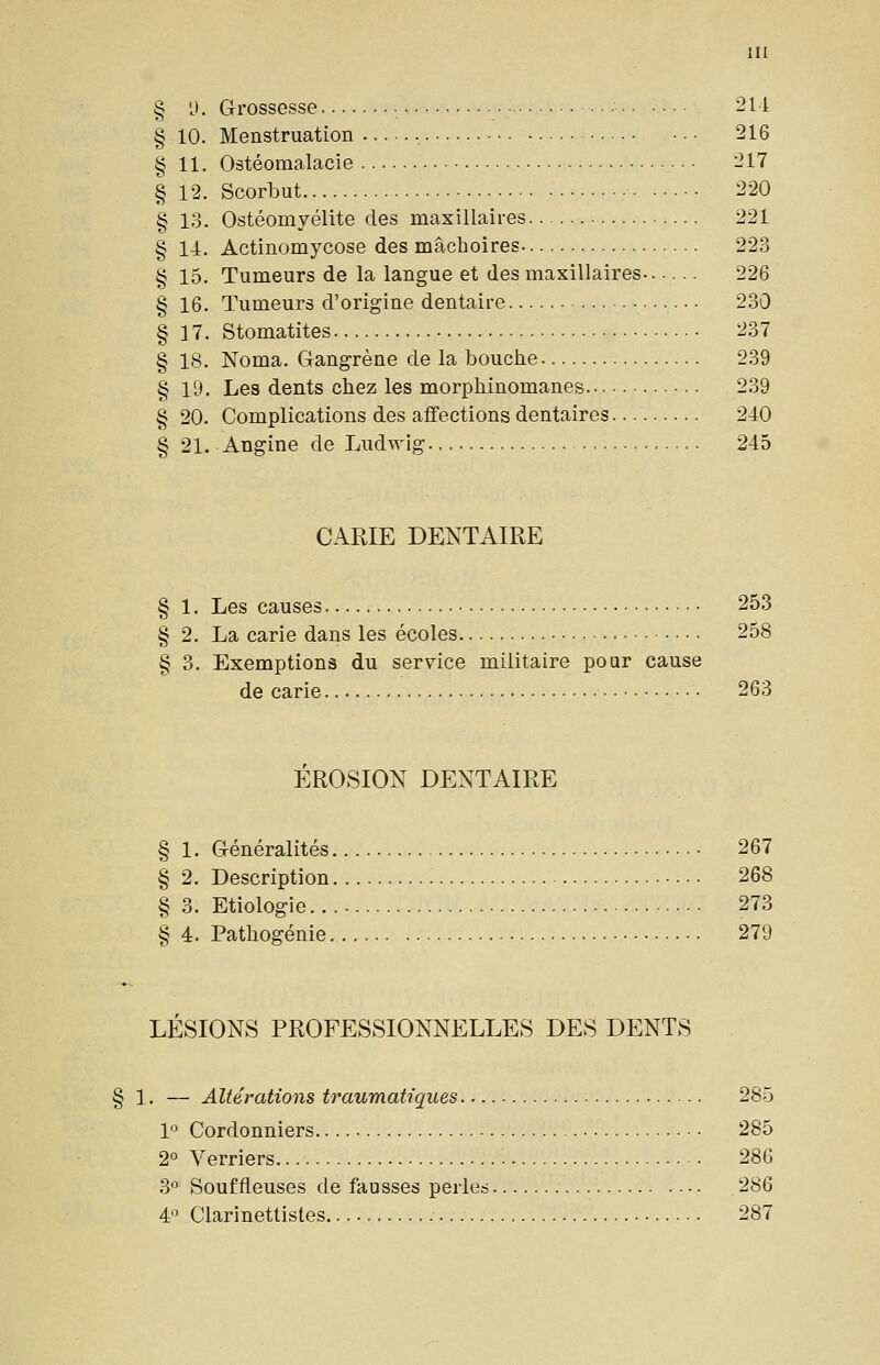 § 'J. Grossesse 2M § 10. Menstruation 216 § 11. Ostéomalacie 217 § 12. Scorbut 220 § 13. Ostéomyélite des maxillaires 221 § 14. Actinomycose des mâchoires 22.3 § 15. Tumeurs de la langue et des maxillaires 226 § 16. Tumeurs d'origine dentaire 230 § 17. Stomatites 237 § 18. Noma. Gangrène de la bouche 239 § 19. Les dents chez les morphinomanes 239 § 20. Complications des affections dentaires 240 § 21. Angine de Ludwig 245 CARIE DENTAIRE § 1. Les causes 253 § 2. La carie dans les écoles 258 § 3. Exemptions du service militaire pour cause de carie 263 ÉROSION DENTAIRE § 1. Généralités 267 § 2, Description 268 § 3. Etiologie 273 § 4. Pathogénie 279 LÉSIONS PROFESSIONNELLES DES DENTS .. — Altérations traumatiques 285 1° Cordonniers 285 2° Verriers 286 3° Souffleuses de fausses perles 286 4 Clarinettistes 287