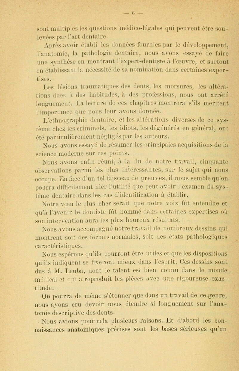 sont multiples les questions médico-lég-ales qui peuvent être sou- levées par l'art dentaire. Après avoir établi les données fournies par le développement, l'anatomie, la patholoi^ie dentaire^ nous avons essayé de faire une synthèse en montrant Texpert-dentiste à l'œuvre, et surtout en établissant la nécessité de s;i nomination dans certaines exper- tises. Les lésions traumatiques des dents, les morsures, les altéra- tions duos .1 des habitudes, a des professions, nous ont arrêté lonj^-ueinent. La lecture de ces chapitres montrera s'ils méritent l'importance que nous leur avons donnée. L'ethnog-raphie dentaire, et les altérations diverses de ce sys- tème, chez les criminels, les idiots, les dégénérés en général, ont été particulièrement négligés par les auteurs. Nous avons essaye de résumer les [)rincipales acquisitions de la science moderne sur ces points. Nous avons enfin réuni, à la lin de notre travail, cinquante observations parmi les plus intéressantes, sur le sujet qui nous occupe. En face d'un tel faisceau de preuves, il nous semble qu'on pourra difficilement nier l'utilité que peut avoir l'examen du sys- tème dentaire dans les cas d'ideniification à établir. Notre vœu le plus cher serait que notre voix fût entendue et qu'à l'avenir le dentiste fût nommé dans certaines expertises où son intervention aura les plus heureux résultats. Nous avons accompagné notre travail de nombreux dessins qui montrent soit des formes normales, soit des états pathologiques caractéristiques. Nous espérons qu'ils pourront être utiles et que les dispositions qu'ils indiquent se fixeront mieux dans l'esprit. Ces dessins sont dus à M. Leuba, dont le talent est bien connu dans le monde mr'dical et qui a reproduit les pièces iivec ur.e rigoureuse exac- titude. On pourra de même s'étonner que dans un travail de ce genre, nous ayons cru devoir nous étendre si longuement sur l'ana- tomie descriptive des dents. Nous avions pour cela plusieurs raisons. Et d'abord les con- naissances anatomiques précises sont les bases sérieuses qu'un