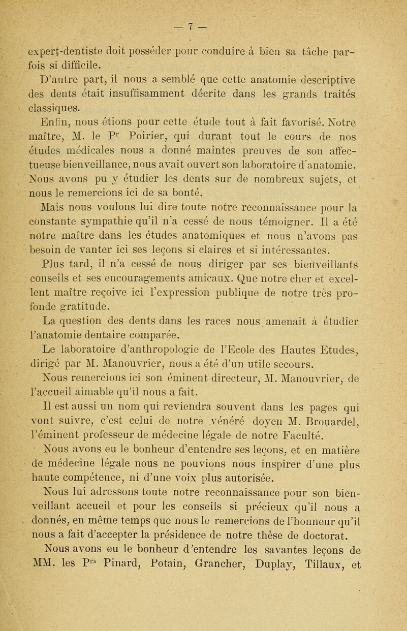 expert-dentiste doit posséder pour conduire à bien sa tâche par- fois si difficile. D'autre part, il nous a semblé que cette anatomie descriptive des dents était insuffisamment décrite dans les grands traités classiques. Enfin, nous étions pour cette étude tout à fait favorisé. Xotre maître, M. le P^' Poirier, qui durant tout le cours de nos études médicales nous a donné maintes preuves de son affec- tueuse bienveillance, nous avait ouvert son laboratoire d'anatomie. Nous avons pu y étudier les dents sur de nombreux sujets, et nous le remercions ici de sa bonté. Mais nous voulons lui dire toute notre reconnaissance pour la constante sympathie qu'il n'a cessé de nous témoigner. Il a été notre maître dans les études anatomiques et nous n'avons pas besoin de vanter ici ses leçons si claires et si intéressantes. Plus tard, il n'a cessé de nous diriger par ses bienveillants conseils et ses encouragements amicaux. Que notre cher et excel- lent maître reçoive ici l'expression publique de notre très pro- fonde gratitude. La question des dents dans les races nous amenait à étudier l'anatomie dentaire comparée. Le laboratoire d'anthropologie de l'Ecole des Hautes Etudes, dirigé par M. Manouvrier, nous a été d'un utile secours. Nous remercions ici son éminent directeur, M. Manouvrier, de l'accueil aimable qu'il nous a fait. Il est aussi un nom qui reviendra souvent dans les pages qui vont suivre, c'est celui de notre vénéré doyen M. Brouardel, réminent professeur de médecine légale de notre Faculté. Nous avons eu le bonheur d'entendre ses leçons, et en matière de médecine légale nous ne pouvions nous inspirer d'une plus haute compétence, ni d'une voix plus autorisée. Nous lui adressons toute notre reconnaissance pour son bien- veillant accueil et pour les conseils si précieux qu'il nous a donnéS; en même temps que nous le remercions de l'honneur qu'il nous a fait d'accepter la présidence de notre thèse de doctorat. Nous avons eu le bonheur d'entendre les savantes leçons de MM. les Pi= Pinard, Potain, Grancher, Duplay, Tillaux, et