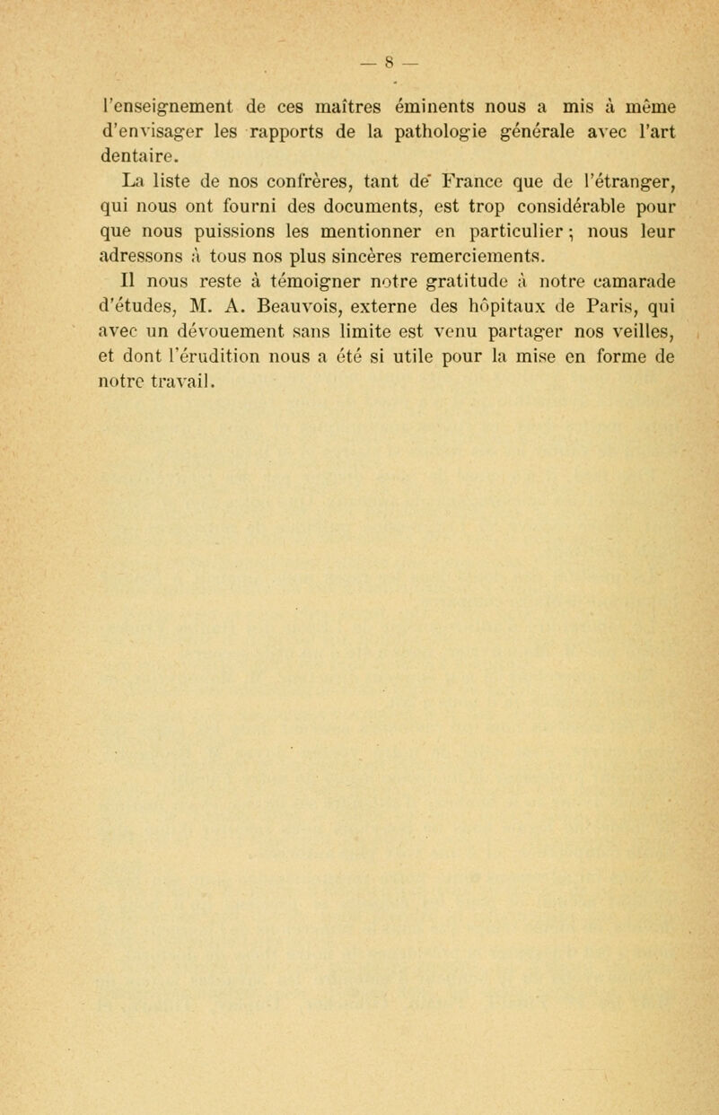 l'enseignement de ces maîtres éminents nous a mis à même d'envisager les rapports de la pathologie générale avec l'art dentaire. La liste de nos confrères, tant de' France que de l'étranger, qui nous ont fourni des documents, est trop considérable pour que nous puissions les mentionner en particulier ; nous leur adressons à tous nos plus sincères remerciements. Il nous reste à témoigner notre gratitude à notre camarade d'études, M. A. Beauvois, externe des hôpitaux de Paris, qui avec un dévouement sans limite est venu partager nos veilles, et dont l'érudition nous a été si utile pour la mise en forme de notre travail.