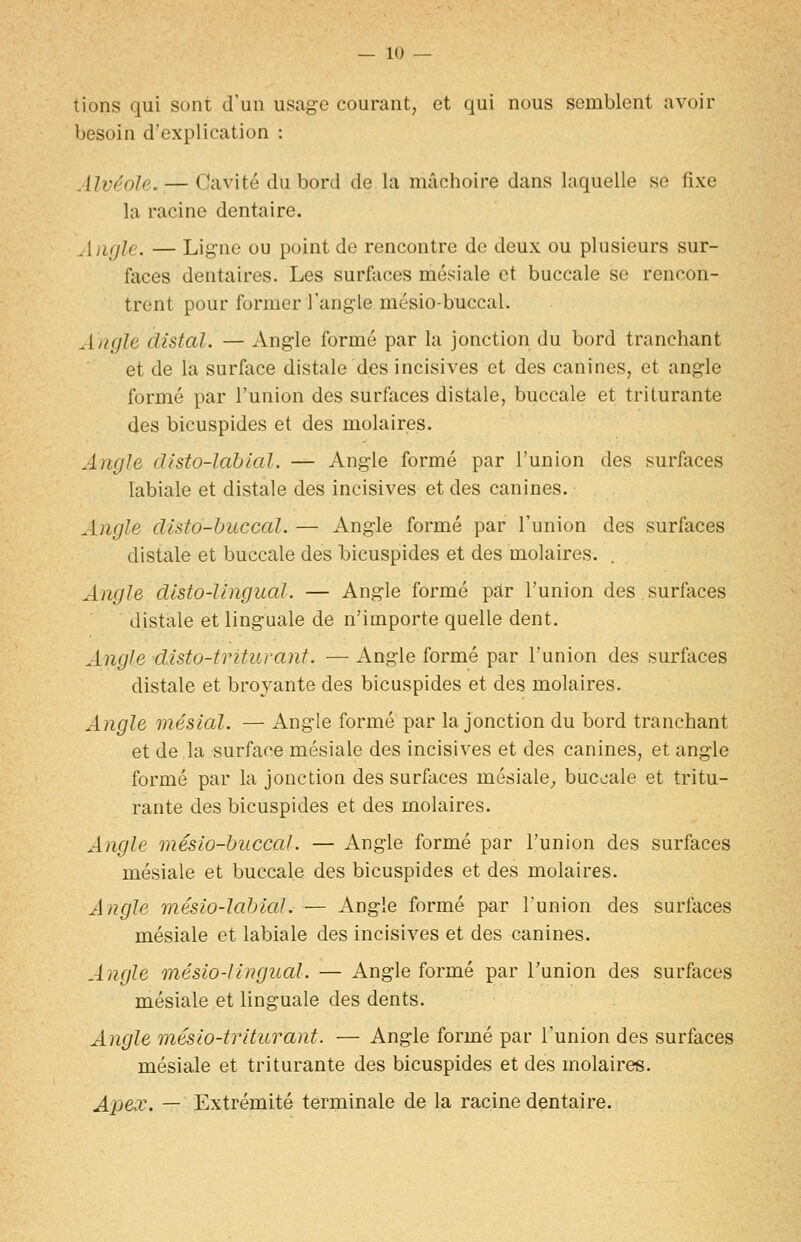 tions qui sont d'un usage courant, et qui nous semblent avoir besoin d'explication : Alvéole. — Cavité du bord de la mâchoire dans laquelle se fixe la racine dentaire. ^[jKjle. — Ligne ou point de rencontre de deux ou plusieurs sur- faces dentaires. Les surfaces mésiale et buccale se rencon- trent pour former Tangle mésio-buccal. Angle clistal. — Angle formé par la jonction du bord tranchant et de la surface distale des incisives et des canines, et angle formé par l'union des surfaces distale, buccale et triturante des bicuspides et des molaires. Angle clisto-lablal. — Angle formé par l'union des surfaces labiale et distale des incisives et des canines. Angle cUsto-buccal. — Angle formé par l'union des surfaces distale et buccale des bicuspides et des molaires. Angle dlsto-lingual. — Angle formé par l'union des surfaces distale et linguale de n'importe quelle dent. Angle disto-triturant. — Angle formé par l'union des surfaces distale et broyante des bicuspides et des molaires. Angle mésial. — Angle formé par la jonction du bord tranchant et de la surface mésiale des incisives et des canines, et angle formé par la jonction des surfaces mésiale^ buccale et tritu- rante des bicuspides et des molaires. Angle mésio-buccal. — Angle formé par l'union des surfaces mésiale et buccale des bicuspides et des molaires. Angle mésio-labial. — Angle formé par l'union des surfaces mésiale et labiale des incisives et des canines. Angle mésio-lingual. — Angle formé par l'union des surfaces mésiale et linguale des dents. Angle mésio-triturant. — Angle formé par l'union des surfaces mésiale et triturante des bicuspides et des molaires. Aj^ex. — Extrémité terminale de la racine dentaire.
