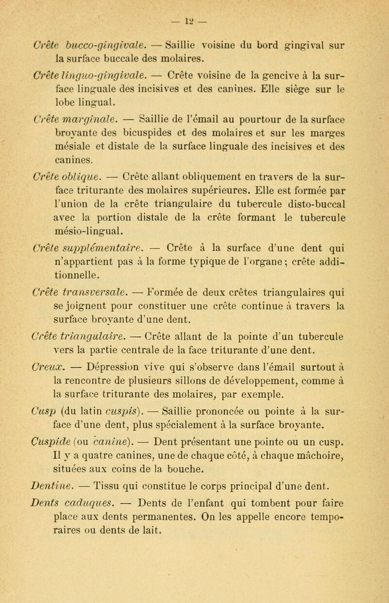 — i'J — Crête hucco-ginglvale. — Saillie voisine du bord ging-ival sur la surface buccale des molaires. Crète Unguo-gingivdle. — Crête voisine de la g-encive à la sur- face ling-uale des incisives et des canines. Elle sièg-e sur le lobe ling-ual. Crète marginale. — Saillie de l'émail au pourtour de la surface broyante des bicuspides et des molaires et sur les marges mésiale et distale de la surface linguale des incisives et des canines. Crête oblique. — Crête allant obliquement en travers de la sur- face triturante des molaires supérieures. Elle est formée par l'union de la crête triangulaire du tubercule disto-buccal avec la portion distale de la crête formant le tubercule mésio-lingual. Crête supplémentaire. — Crête à la surface d'une dent qui n'appartient pas à la forme typique de l'organe -, crête addi- tionnelle. Crête transversale. — Formée de deux crêtes triangulaires qui se joignent pour constituer une crête continue à travers la surface broyante d'une dent. Crête triangulaire. — Crête allant de la pointe d'un tubercule vers la partie centrale de la face triturante d'une dent. Creux. — Dépression vive qui s'observe dans l'émail surtout à la rencontre de plusieurs sillons de développement, comme à la surface triturante des molaires, par exemple. Cusp (du latin cuspis). — Saillie prononcée ou pointe à la sur- face d'une dent, plus spécialement à la surface broyante. Cuspicle (ou canine). — Dent présentant une pointe ou un cusp. Il y a quatre canines, une de chaque côté, à chaque mâchoire, situées aux coins de la bouche. Dentine. — Tissu qui constitue le corps principal d'une dent. Dents caduques. — Dents de l'enfant qui tombent pour faire place aux dents permanentes. On les appelle encore tempo- raires ou dents de lait.