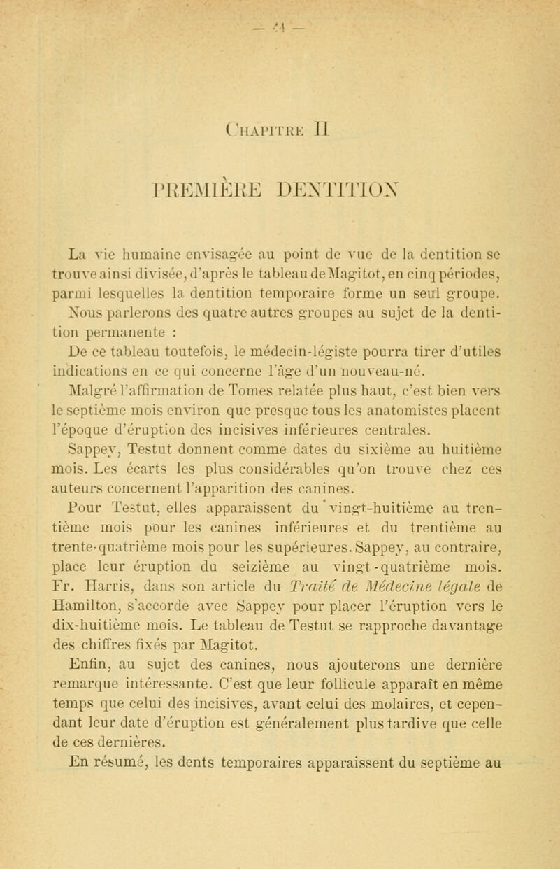 PREMIERE DEXTJIIOX La vie humaine envisag'ée au point de vue de la dentition se trouve ainsi divisée, d'après le tableau deMagitôt, en cinq périodes, parmi lesquelles la dentition temporaire forme un seul groupe. Nous parlerons des quatre autres groupes au sujet de la denti- tion permanente : De ce tableau toutefois, le médecin-légiste pourra tirer d'utiles indications en ce qui concerne l'âge d'un iiou veau-né. Malgré l'affirmation de Tomes relatée plus haut, c'est bien vers le septième mois environ que presque tous les anatomistes placent l'époque d'éruption des incisives inférieures centrales. Sappey, Testut donnent comme dates du sixième au huitième mois. Les écarts les plus considérables qu'on trouve chez ces auteurs concernent l'apparition des canines. Pour Testut, elles apparaissent du'vingt-huitième au tren- tième mois pour les canines inférieures et du trentième au trente-quatrième mois pour les supérieures. Sappey, au contraire, place leur éruption du seizième au vingt-quatrième mois. Fr. Harris, dans son article du Traité de Médecine légale de Hamilton, s'accorde avec Sappey pour placer l'éruption vers le dix-huitième mois. Le tableau de Testut se rapproche davantage des chiffres fixés par Magitot. Enfin, au sujet des canines, nous ajouterons une dernière remarque intéressante. C'est que leur follicule apparaît en même temps que celui des incisives, avant celui des molaires, et cepen- dant leur date d'éruption est généralement plus tardive que celle de ces dernières. En résumé, les dents temporaires apparaissent du septième au