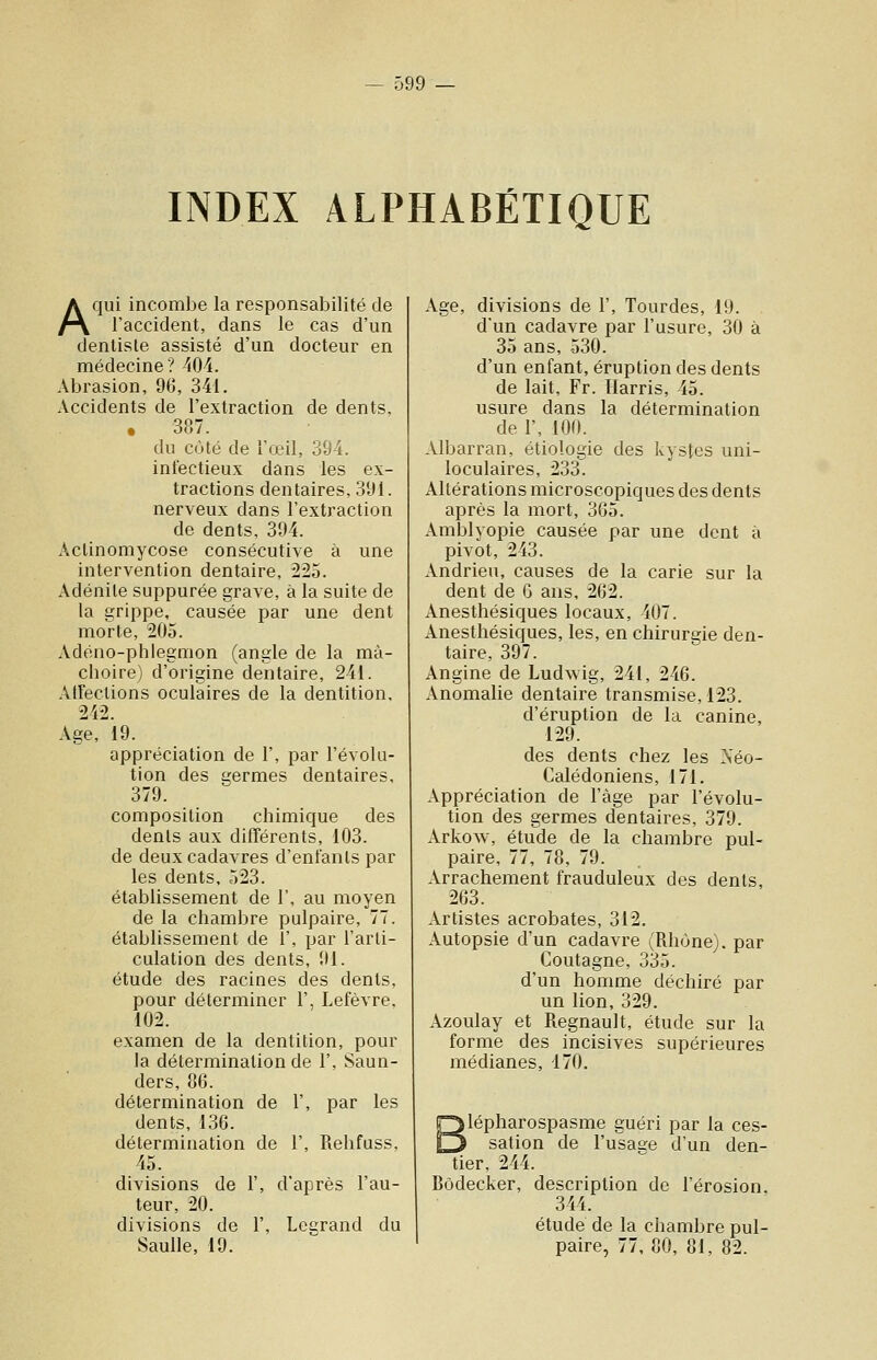 INDEX ALPHABÉTIQUE A qui incombe la responsabilité de l'accident, dans le cas d'un dentiste assisté d'un docteur en médecine? '(04. Abrasion, 96, 341. Accidents de l'extraction de dents, • 3(07. du côté de l'œil, 304. infectieux dans les ex- tractions dentaires, 3'Jl. nerveux dans l'extraction de dents, 304. Actinomycose consécutive à une intervention dentaire, 225. Adénite suppurée grave, à la suite de la grippe, causée par une dent morte, 205. Adéno-phlegmon (angle de la mâ- choire) d'origine dentaire, 241. Atîections oculaires de la dentition, 242. Age, 19. appréciation de 1', par l'évolu- tion des germes dentaires, 379. composition chimique des dents aux difTérents, 103. de deux cadavres d'enfants par les dents, 523. établissement de I', au moyen de la chambre pulpaire, 77. établissement de 1', par l'arti- culation des dents, 01. étude des racines des dents, pour déterminer 1', Lefèvre, 102. examen de la dentition, pour la détermination de 1', Saun- ders, 86. détermination de 1', par les dents, 136. détermination de 1', Rehfuss, 45. divisions de 1', d'après l'au- teur, 20. divisions de 1', Lcarand du Saulle, 10. Age, divisions de 1', Tourdes, 19. . d'un cadavre par l'usure, 30 à 35 ans, 530. d'un enfant, éruption des dents de lait, Fr. Harris, 45. usure dans la détermination de 1', 100. Albarran, étiologie des kystes uni- loculaires, 233. Altérations microscopiques des dents après la mort, 3G5. Amblyopie causée par une dent à pivot, 243. Andrieu, causes de la carie sur la dent de G ans, 262. Anesthésiques locaux, 407. Anesthésiques, les, en chirurgie den- taire, 397. Angine de Ludwig, 241, 246. Anomalie dentaire transmise, 123. d'éruption de la canine, 129. des dents chez les Séo- Calédoniens, 171. Appréciation de l'âge par l'évolu- tion des germes dentaires, 379. Arkow, étude de la chambre pul- paire, 77, 78, 79. Arrachement frauduleux des dents, 263. Artistes acrobates, 312. Autopsie d'un cadavre (Rhône), par Coutagne, 335. d'un homme déchiré par un lion, 329. Azoulay et Regnault, étude sur la forme des incisives supérieures médianes, 170. ylépharospasme guéri par la ces- sation de l'usage d'un den- tier, 244. Bôdecker, description de l'érosion, 344. étude de la chambre pul- paire, 77, 80, 81, 82.