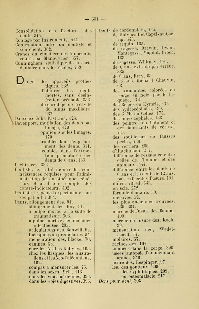 Consolidation des fractures des dents, 314. Contage par instruments, 414. Contestation entre un dentiste et son client, 3!)2. Crânes du cimetière des Innocents, retirés par Manouvrier, 357. Cunningham, statistique de la carie dentaire dans les écoles, 259. L^anger des appareils prothé- tiques, 382. d'obturer les dents mortes, sans désin- fection préalable, 3}j6. du curettage de la cavité du sinus maxillaire, 237. Danseuse Julia Pastrana, 126. Davenport, mutilation des dents par limage, 179. opinion sur les limages, 179. troubles dans l'engrène- ment des dents, 311. troubles dans l'extrac- tion prématurée des dents de 0 ans, 133. Déchirures, 336. Dentiste, le, a-t-il montré les con- naissances requises pour l'admi- nistration desanesthésiques géné- raux et a-t-il tenu compte des contre-indicateurs? 402. Dentiste, le, peut-il expérimenter sur ses patients? 384. Dents, allongement des, 91. allongement des, Roy, 91. à pulpe morte, à la suite de traumatisme, 303. à pulpe morte et les maladies infectieuses, 205. articulations des, Bonwill, 93. bicuspides ou prémolaires, 54. mensuration des, Blacke, 70. canines, 53. chez les Arabes Kabyles, 163. chez les Basques, les Austra- liens et lesNéo-Calédoniens, 162. compas à mensurer les, 75. dans les sexes. Mêla, 113. dans les voies aériennes, 396. dans les voies digestives,396. Denis de cordonniers, 285. de Ilolyhead et Capel-na-Car- rig, 543. de requin, 135. de sagesse, Dar^vin, Owen, Mantegazza, Magitot, Broca. 168. de sagesse, Whitney, 176. de 6 ans extraite par erreur. 385. de 6 ans, Frey, 68. de 6 ans, Pdchard Chauvin. 68. des Annamites, colorées en rouge, en noir, par le la- quage, 172. des Beiges ou Kymris, 174. des hydrocéphales, 189. des Gaëls ou Celtes, 174. des microcéphales, 188. des peintres en bâtiment cl des fabricants de cérusc, 287. des souffleuses de fausses perles, 286. des verriers, 286. d'ilutchinson, 272. ditférence de résistance entre celles de l'homme et des animaux, 544. ditïérence entre les dents de 6 ans et les dents.de 12 ans. par les facettes d'usure, 101. du roi Alfred, 542. en scie, 272. formule dentaire, 50. incisives, 52. les plus anciennes trouvées, 360, 361. marche de l'usure des. Baume. 100. marche de l'usure des, Koch, 99. mensuration des, A^edel- staedt, 74. molaires, 57. racines des, 102. tombées dans la gorge, 396. usées (autopsie d'un mendiant arabe), 346. usure des, Respinger,'97. les, des goutteux, 209. des syphilitiques, 209. en osléomalacie, 217. Denl pour dent, 305.