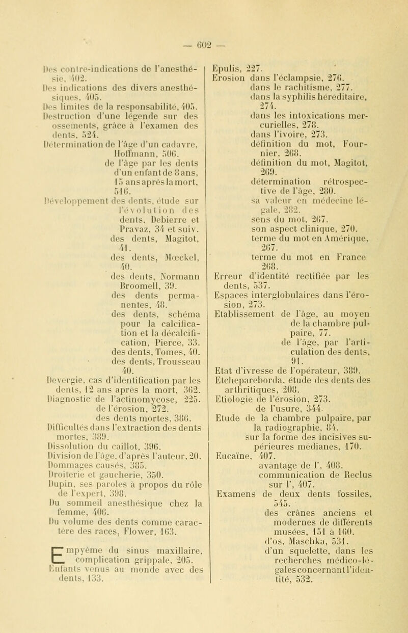 Des contre-indications de l'anesthé- sic. '(()-2. Des indications des divers anestho- siqiK'S. ior». Iles limites de la resjjonsabililé. 'lO.». Ik'struction d'une léiiende sur des ossements, grùce à l'examen des dents. 7)M. Ih'tcrininalion de l'âge d'un cadavre, llollniann, .iOII. de l'âge par les dents d'un enfant de {{ans, ir» ans après la mort, r.KÎ. lîéveloppenient des dents, élude sur l'é V 01 u l i o n d e s dents. Debierre et Pravaz, 34 et suiv. des dents, 31agitot, /jl. des dents, Jlœckel, /lO. des dents, Normann Broomell, 39. des dents perma- nentes, AH. des dents, schéma pour la calcifica- tion et la décalcifi- cation. Pierce, 33. des dents. Tomes. W. des dents, Trousseau W. Dcvcrgie. cas d'identification par les dents, 12 ans après la mort, 302. Diagnostic de l'actinomycose, 225. de l'érosion, 272. des dents mortes. 3tî(j. Difficultés dans l'extraction des dents mortes, .iliî). Dissolution du caillot, 300. Division de l'âge, d'après l'auteur, 20. Dommages causés, 3iJ5. Droiterie et gaucherie, 350. Dupin, ses paroles à propos du rôle de l'expert. 398. Du sommeil anesthésique chez la femme, 'lOO. Du volume des dents comme carac- tère des races, Flower, 163. Empycme du sinus maxillaire, complication grippale, 205. KnI'ants venus au monde avec des dents, 133. Epulis, 227. Erosion dans l'éclampsie, 270. dans le rachitisme. 277. dans la syphilis héréditaire, dans les intoxications mer- curielles, 27!!. dans l'ivoire, 27.'). définition du mot, l'our- nier. 2()l{. définition du mot, Magitot, 200. détermination rétrospec- tive de l'âge, 21ÎU. sa valeur en médecine lé- gale. 2!i2. sens du mot. 2(i7. son aspect clinique, 270. terme du mot en Amérique, 207. terme du mot en France 200. Erreur d'identité rectifiée par les dents, 537. Espaces interglobulaires dans l'éro- sion, 273. Etablissement de l'âge, au moyen de la chambre pul- paire, 77. de l'âge, par l'arti- culation des dents, 01. Etat d'ivresse de l'opérateur. 3!!0. Elchepareborda, étude des dents des arthritiques, 20B. Etiologie de l'érosion, 273. de l'usure, MA. Elude de la chambre pulpaire, par la radiographie, 8'i. sur la forme des incisives su- périeures médianes, 170. Eucaïne, i07. avantage de 1'. iOi!. communication de Reclus sur r, i07. Examens de deux dents fossiles, 515. des crânes anciens et modernes de dilTérenls musées, 151 à 100. (l'os, 3Iaschka, 531. d'un squelette, dans les recherches médico-le- galesconcernaniridrii- tité, 532.