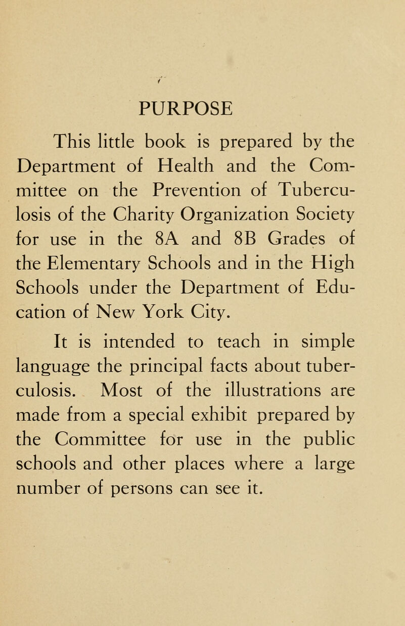 PURPOSE This little book is prepared by the Department of Health and the Com- mittee on the Prevention of Tubercu- losis of the Charity Organization Society for use in the 8A and 8B Grades of the Elementary Schools and in the High Schools under the Department of Edu- cation of New York City. It is intended to teach in simple language the principal facts about tuber- culosis. Most of the illustrations are made from a special exhibit prepared by the Committee for use in the public schools and other places where a large number of persons can see it.