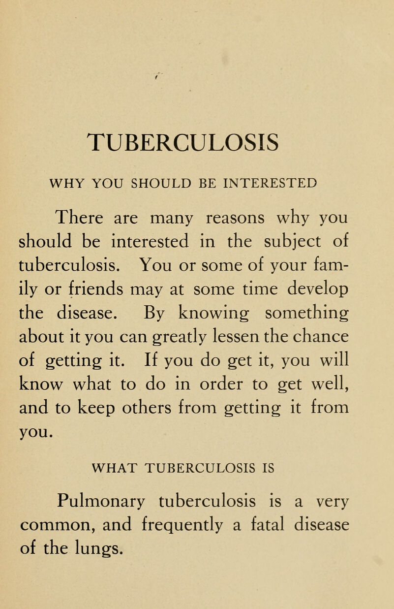 WHY YOU SHOULD BE INTERESTED There are many reasons why you should be interested in the subject of tuberculosis. You or some of your fam- ily or friends may at some time develop the disease. By knowing something about it you can greatly lessen the chance of getting it. If you do get it, you will know what to do in order to get well, and to keep others from getting it from you. WHAT TUBERCULOSIS IS Pulmonary tuberculosis is a very common, and frequently a fatal disease of the lungs.