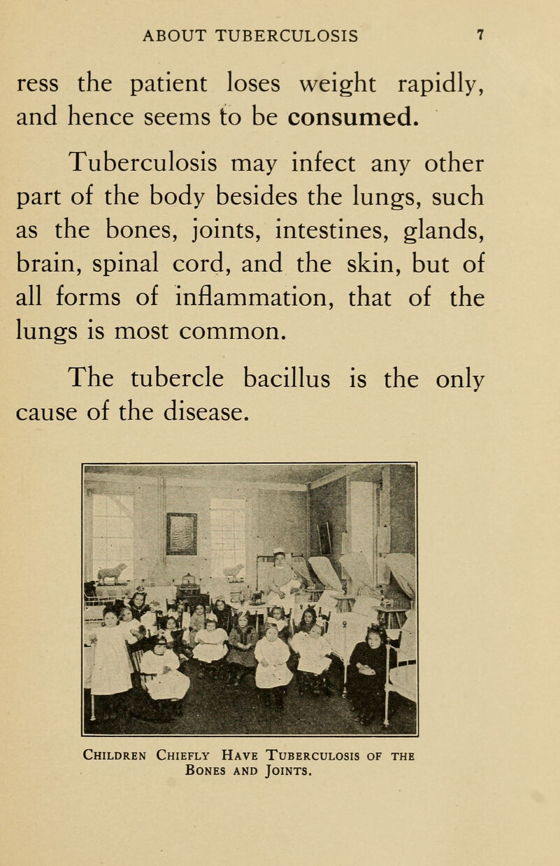 ress the patient loses weight rapidly, and hence seems to be consumed. Tuberculosis may infect any other part of the body besides the lungs, such as the bones, joints, intestines, glands, brain, spinal cord, and the skin, but of all forms of inflammation, that of the lungs is most common. The tubercle bacillus is the only cause of the disease. Children Chiefly Have Tuberculosis of the Bones and Joints.