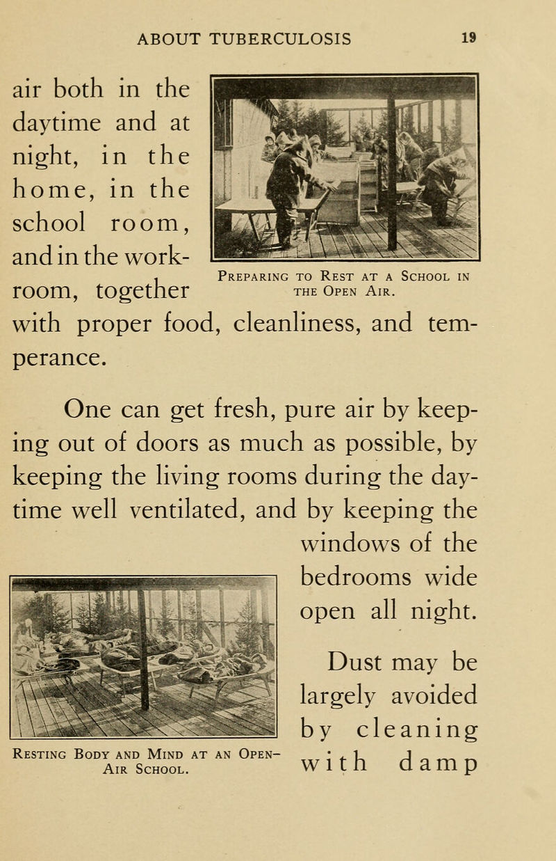 Preparing to Rest at a School in the Open Air. air both in the daytime and at night, in the home, in the school room, and in the work- room, together with proper food, cleanliness, and tem- perance. One can get fresh, pure air by keep- ing out of doors as much as possible, by keeping the living rooms during the day- time well ventilated, and by keeping the windows of the bedrooms wide open all night. Dust may be largely avoided by cleaning with d amp Resting Body and Mind at an Open- Air School.
