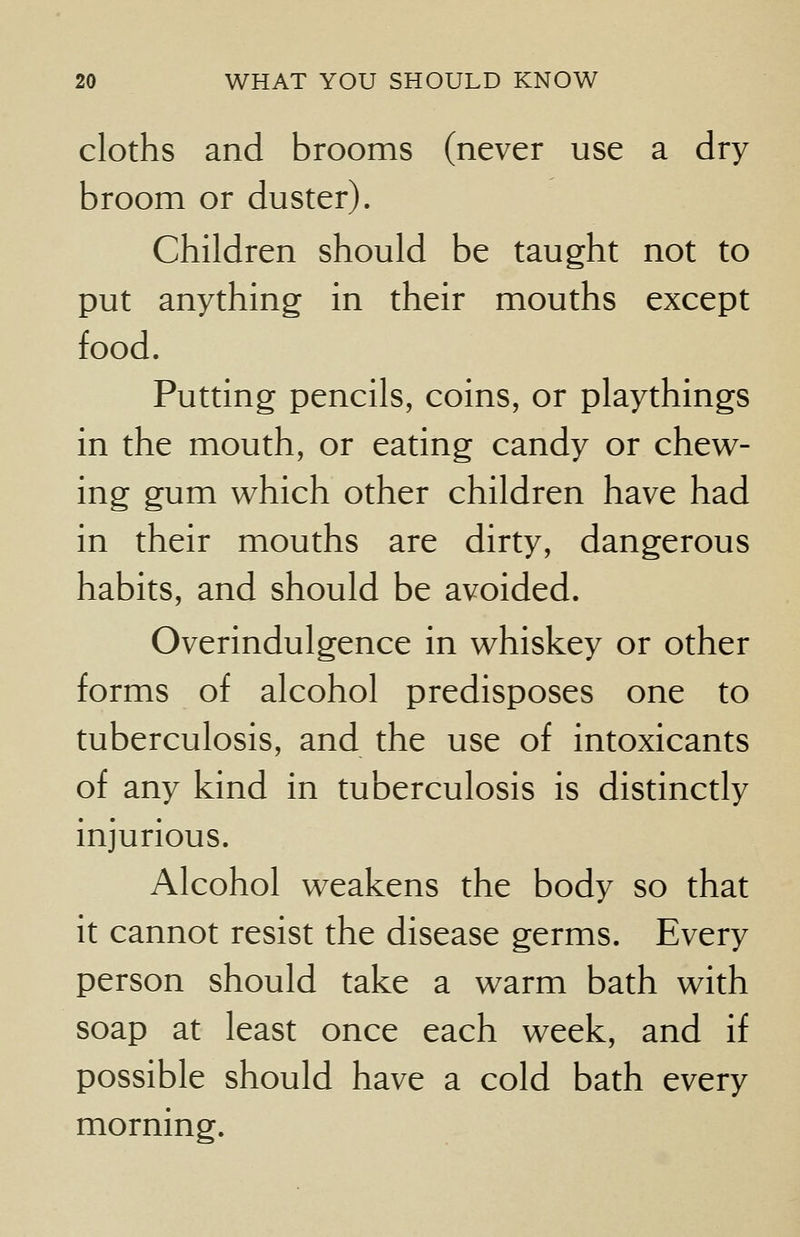 cloths and brooms (never use a dry broom or duster). Children should be taught not to put anything in their mouths except food. Putting pencils, coins, or playthings in the mouth, or eating candy or chew- ing gum which other children have had in their mouths are dirty, dangerous habits, and should be avoided. Overindulgence in whiskey or other forms of alcohol predisposes one to tuberculosis, and the use of intoxicants of any kind in tuberculosis is distinctly injurious. Alcohol weakens the body so that it cannot resist the disease germs. Every person should take a warm bath with soap at least once each week, and if possible should have a cold bath every morning.