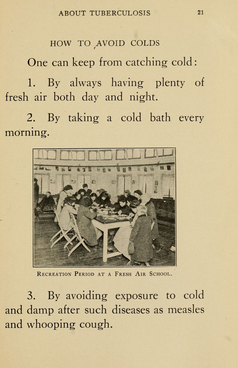 HOW TO AVOID COLDS One can keep from catching cold: 1. By always having plenty of fresh air both day and night. 2. By taking a cold bath every morning. Recreation Period at a Fresh Air School. 3. By avoiding exposure to cold and damp after such diseases as measles and whooping cough.