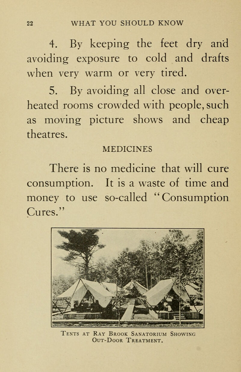 4. By keeping the feet dry and avoiding exposure to cold and drafts when very warm or very tired. 5. By avoiding all close and over- heated rooms crowded with people, such as moving picture shows and cheap theatres. MEDICINES There is no medicine that will cure consumption. It is a wraste of time and money to use so-called Consumption Cures. W* .j&.. Jllll -51 **■■>- -*~4i!-f^J4sjP* EgggfrajBjjfe' i>; * VKIg-^g/' jT □Ei5r3fe IJli Iw^^jb^S^^'x '^yffi SB| — ^■^ailij BHSNHVf > *J ._JH 5»S15SSii^Hr~£?-!i JSSEEsSS SESSSB^*^-.--1-11, Tents at Ray Brook Sanatorium Showing Out-Door Treatment.