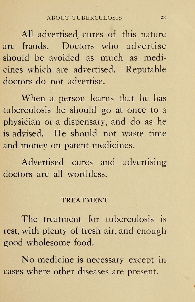 All advertised cures of this nature are frauds. Doctors who advertise should be avoided as much as medi- cines which are advertised. Reputable doctors do not advertise. When a person learns that he has tuberculosis he should go at once to a physician or a dispensary, and do as he is advised. He should not waste time and money on patent medicines. Advertised cures and advertising doctors are all worthless. TREATMENT The treatment for tuberculosis is rest, with plenty of fresh air, and enough good wholesome food. No medicine is necessary except in cases where other diseases are present.