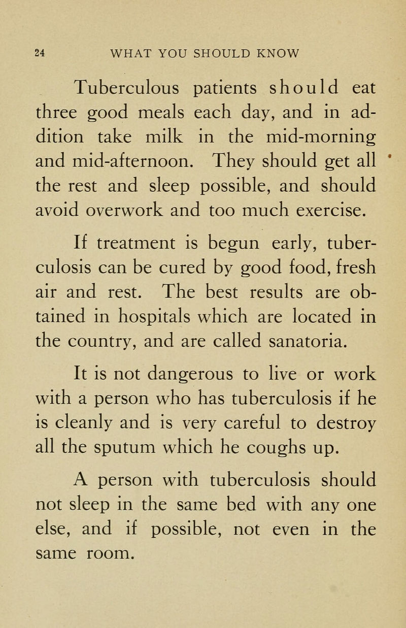 Tuberculous patients should eat three good meals each day, and in ad- dition take milk in the mid-morning and mid-afternoon. They should get all the rest and sleep possible, and should avoid overwork and too much exercise. If treatment is begun early, tuber- culosis can be cured by good food, fresh air and rest. The best results are ob- tained in hospitals which are located in the country, and are called sanatoria. It is not dangerous to live or work with a person who has tuberculosis if he is cleanly and is very careful to destroy all the sputum which he coughs up. A person with tuberculosis should not sleep in the same bed with any one else, and if possible, not even in the same room.