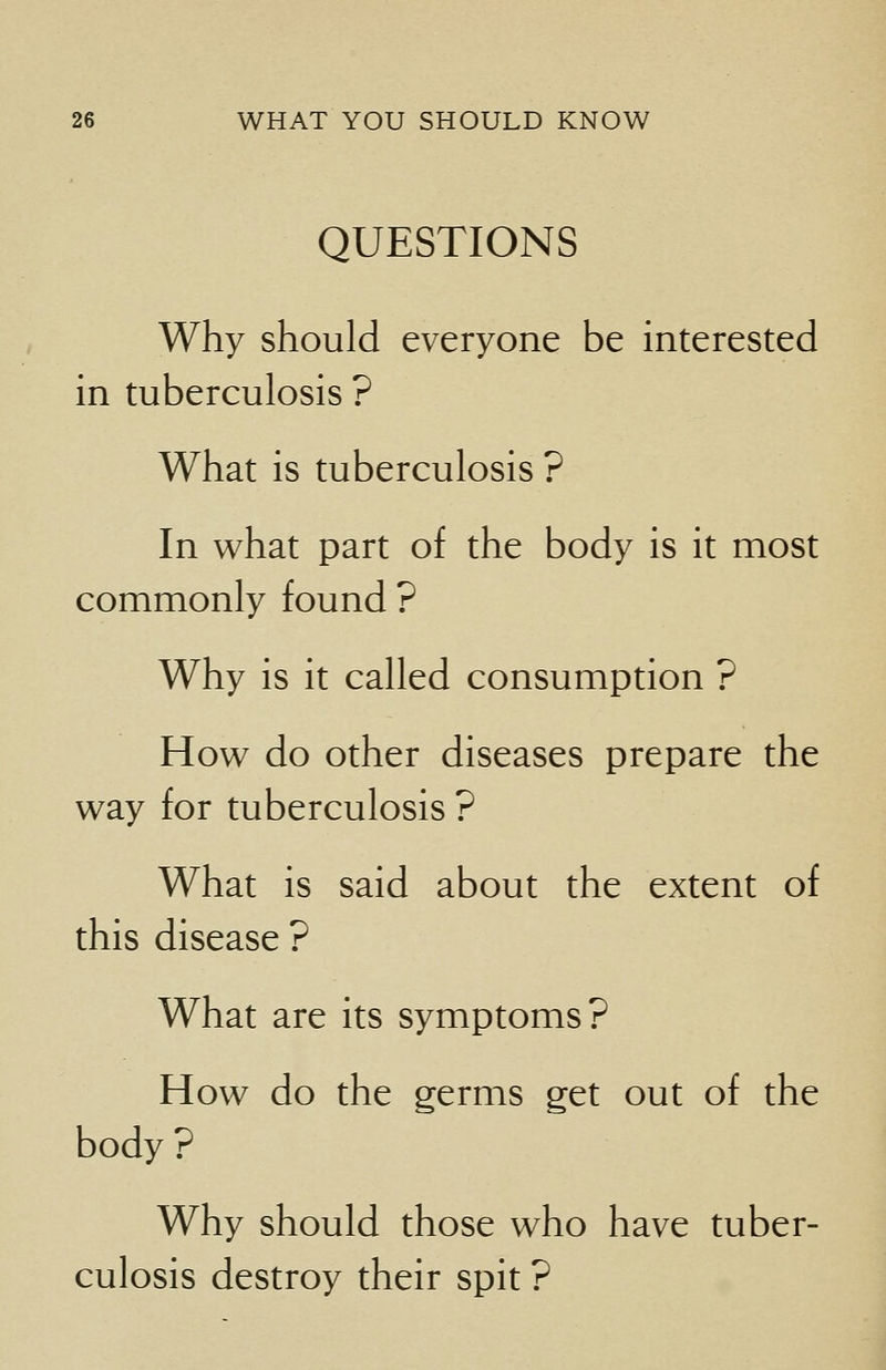 QUESTIONS Why should everyone be interested in tuberculosis ? What is tuberculosis ? In what part of the body is it most commonly found ? Why is it called consumption ? How do other diseases prepare the way for tuberculosis ? What is said about the extent of this disease ? What are its symptoms? How do the germs get out of the body? Why should those who have tuber- culosis destroy their spit ?