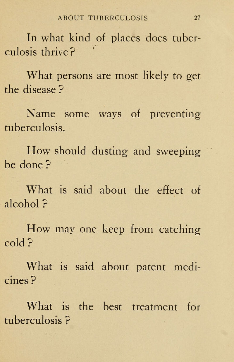 In what kind of places does tuber- culosis thrive? What persons are most likely to get the disease ? Name some ways of preventing tuberculosis. How should dusting and sweeping be done ? What is said about the effect of alcohol ? How may one keep from catching cold? What is said about patent medi- cines ? What is the best treatment for tuberculosis ?