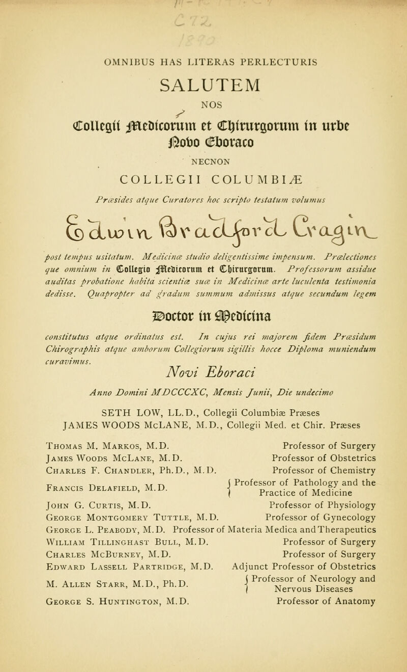 OMNIBUS HAS LITERAS PERLECTURIS SALUTEM NOS CoUcsit ifEeDtcorum et Cl^imtgomm in m^z /Soto c^boraco NECNON COLLEGII COLUMBI.^ Frcesides atque Curatores hoc scripto testatum voiufnus post iempus usitatum. MedicincB studio deligentissime impensum. Prcelectiones que omnium in ©olUffio ;PlElltcorum et CbtrttCfforttm. Professorum assidue auditas probatione habita scietitia suce in Medicince arte luculenta testimonia dedisse. Quaproptei- ad ^radum summuffi admissus atque secundum legem l^octor in fllpeDtctna constitutus atque ordinatus est. In cujus rei majorem fidetn PrcBsidtim Chirographis atque amborum Collegiorum sigillis hocce Diploma 7nuniendum curavimus. Novi Eboract Anno Domini MDCCCXC, Mensis Junii, Die undecimo SETH LOW, LL.D., Collegii Columbiae Prseses JAMES WOODS McLANE, M.D., Collegii Med. et Chir. Praeses Thomas M. Markos, M.D. Professor of Surgery James Woods McLane, M.D. Professor of Obstetrics Charles F. Chandler, Ph.D., M.D. Professor of Chemistry T^ T^ AT TA i Professor of Pathology and the Francis Delafield, M.D. \ -o ,■ r tvt ^- • ' ( Practice of Medicine John G. Curtis, M.D. Professor of Physiology George Montgomery Tuttle, M.D. Professor of Gynecology George L. Peabody, M. D. Professor of Materia Medica and Therapeutics William Tillinghast Bull, M.D. Professor of Surgery Charles McBurney, M.D. Professor of Surgery Edward Lassell Partridge, M.D. Adjunct Professor of Obstetrics ,, . o ikr T-, T3U TA i Professor of Neurology and M. Allen Starr, M.D., Ph.D. ] ^^^^^^^ Diseases George S. Huntington, M.D. Professor of Anatomy