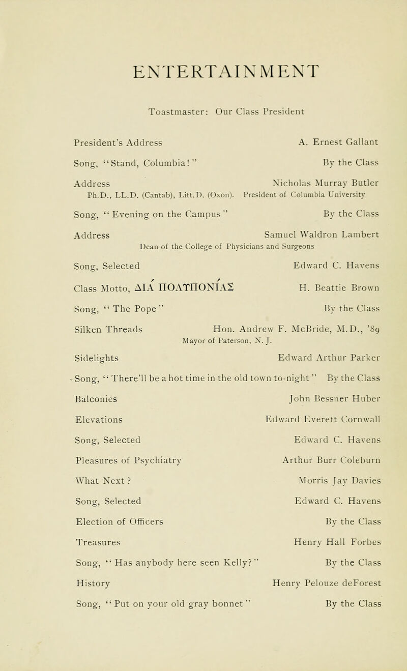 ENTERTAINMENT Toastmaster: Our Class President President's Address A. Ernest Gallant Song, Stand, Columbia! By the Class Address Nicholas Murray Butler Ph.D., LL.D. (Cantab), Litt.D. (Oxon). President of Columbia University Song, Evening on the Campus By the Class Address Samuel Waldron Lambert Dean of the College of Physicians and Surgeons Song, Selected Edward C. Havens Class Motto, AIA nOATHONIAX H. Beattie Brown Song, The Pope By the Class Silken Threads Hon. Andrew F. McBride, M.D., '89 Mayor of Paterson, X. J. Sidelights Edward Arthur Parker ■ Song, There'll be a hot time in the old town to-night By the Class Balconies John Bessner Huber Elevations Edward Everett Cornwall Song, Selected Edwaid C. Havens Pleasures of Psychiatry Arthur Burr Coleburn What Next? Morris Jay Davies Song, Selected Edward C. Havens Election of Officers By the Class Treasures Henry Hall Forbes Song, Has anybody here seen Kelly? By the Class History Henry Pelouze deForest Song, Put on your old gray bonnet By the Class