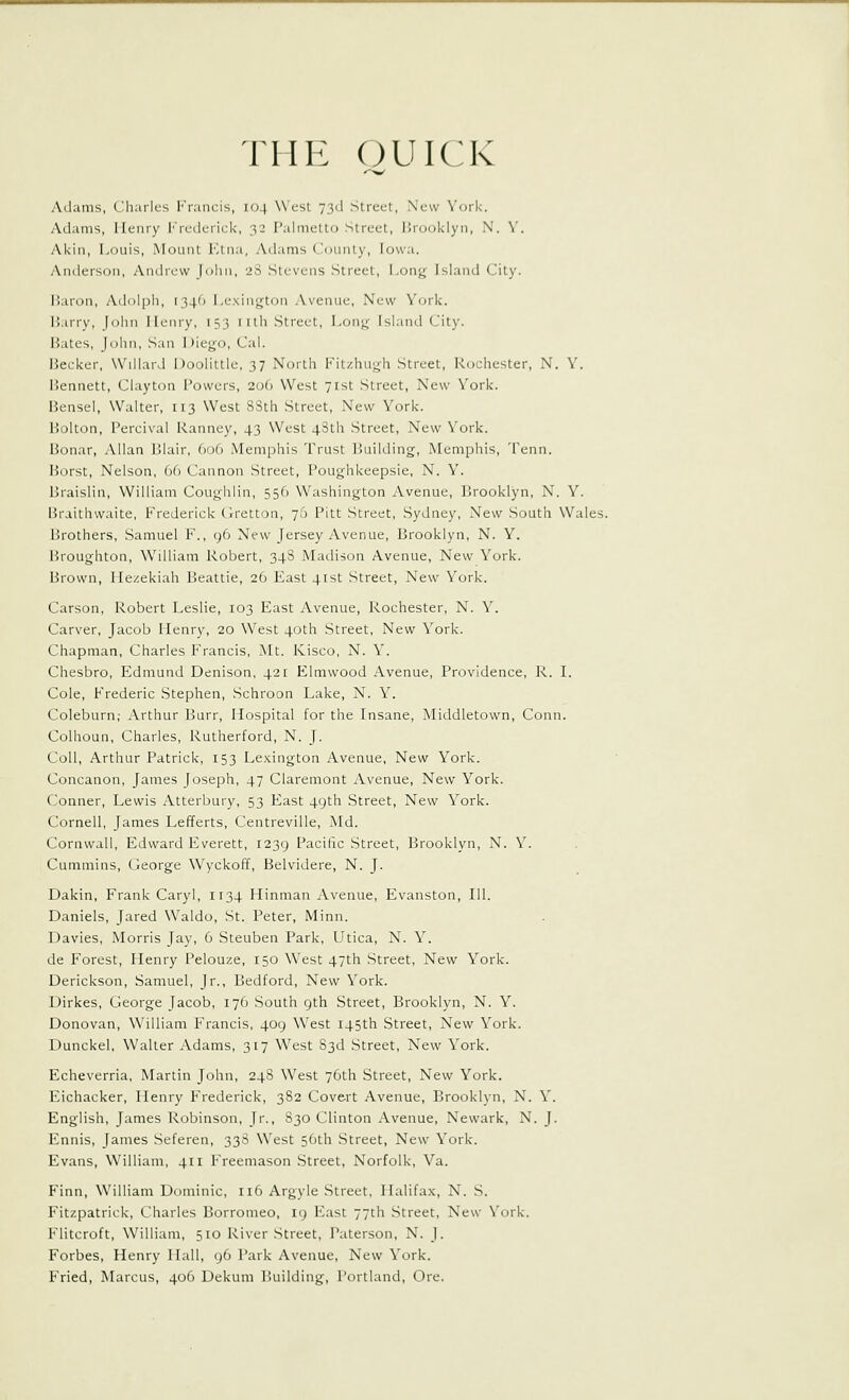 THE (^UICK Adams, Charles F'rancis, 104 West 73d Street, New York. Adams, Henry I'Vcdciick, 32 Palmetto Street, Brooklyn, N. Y. Akin, Louis, Mount Etna, Adams (Jounly, Iowa. Anderson, Andrew [oliii, 2S Stevens .Street, Long Island City. P)aron, Adoipli, 134(1 l.exiii;.rt()a ,Vvenue. New York. l!.in-y, John lleiiry, 153 I ilh Street, Lon^- Island City. Bates, John, San Diego, Cal. Becker, WillarJ Doolittle, 37 North Fitzhugh Street, Rochester, N. Y. Bennett, Clayton Powers, 206 West 71st Street, New York. Bensel, Walter, 113 West 83th Street, New York. Bolton, Percival Ranney, 43 West 43th Street, New York. Bonar, Allan Blair, 606 Memphis Trust Building, Memphis, 'Penn. Borst, Nelson, 66 Cannon Street, Poughkeepsie, N. Y. Braislin, William Coughlin, 556 Washington Avenue, Brooklyn, N. Y. Braithwaite, Frederick (Irettou, 76 Pitt Street, Sydney, New South Wales. Brothers, Samuel F., 96 New Jersey Avenue, Brooklyn, N. Y. Broughton, William Robert, 348 Madison Avenue, New York. Brown, Ilezekiah Beattie, 26 East 41st Street, New York. Carson, Robert Leslie, 103 East Avenue, Rochester, N. Y. Carver, Jacob Henry, 20 W^est 40th Street, New York. Chapman, Charles Francis, Mt. Kisco, N. Y. Chesbro, Edmund Denison, 421 Elmwood Avenue, Providence, R. I. Cole, Frederic Stephen, Schroon Lake, N. Y. Coleburn; Arthur Burr, Hospital for the Insane, Middietown, Conn. Colhoun, Charles, Rutherford, N. J. Coll, Arthur Patrick, 153 Le.^cington Avenue, New York. Concanon, James Joseph, 47 Claremont Avenue, New York. Conner, Lewis Atterbury, 53 East 49th Street, New York. Cornell, James Lefferts, Centreville, Md. Cornwall, Edward Everett, 1239 Pacific Street, Brooklyn, N. Y. Cummins, George Wyckoff, Belvidere, N. J. Dakin, Frank Caryl, 1134 Hinman Avenue, Evanston, 111. Daniels, Jared Waldo, St. Peter, Minn. Davies, Morris Jay, 6 Steuben Park, Utica, N. Y. de Forest, Henry Pelouze, 150 West 47th Street, New York. Derickson, Samuel, Jr., Bedford, New York. Uirkes, George Jacob, 176 .South 9th Street, Brooklyn, N. Y. Donovan, William Francis, 409 West 145th Street, New York. Dunckel, Walter Adams, 317 West 83d Street, New York. Echeverria, Martin John, 248 West 76th Street, New York. Eichacker, Henry Frederick, 382 Covert Avenue, Brooklyn, N. Y. English, James Robinson, Jr., 830 Clinton Avenue, Newark, N. J. Ennis, James Seferen, 338 West 56th -Street, New York. Evans, William, 411 Freemason Street, Norfolk, Va. Finn, William Dominic, 116 Argyle Street, Halifa.x, N. S. Fitzpatrick, Charles Borromeo, 19 East 77Ch Street, New York. Flitcroft, William, 510 River Street, Paterson, N. J. Forbes, Henry Hall, 96 Park Avenue, New York. Fried, Marcus, 406 Dekuni Building, Portland, Ore.