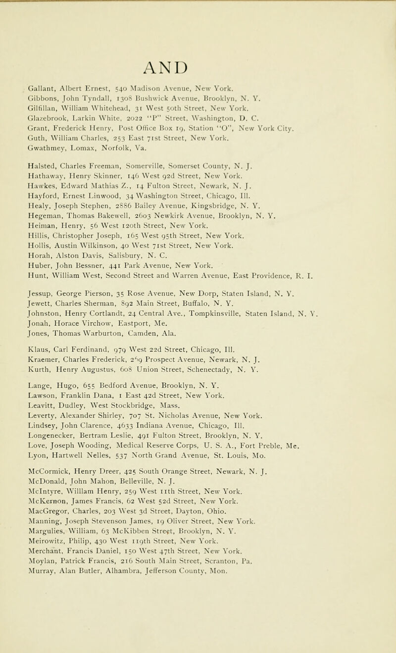 Gallant, Albeit Ernest, 540 Mudisun iVvenue, New York. Gibbons, John Tyndail, 1308 Bushwick Avenue, Brooklyn, X. Y. Gilfillan, William Whitehead, 31 West 50th Street, New York. Glazebrook, Larkin White, 2022 P Street, Washington, D. C. Grant, Frederick Henry, Post Ollice Box ig. Station O, New York City. Guth, William Charles, 253 East 71st Street, New York. (Jwathmey, Lomax, Norfolk, Va. Halsted, Charles Freeman, Somerville, Somerset County, N. J. Hathaway, Henry Skinner, 146 West 92d Street, New York. Hawkes, Edward Mathias Z., 14 Fulton Street, Newark, N. J. Hayford, Ernest Linwood, 34 Washington Street, Chicago, 111. Ilealy, Joseph Stephen, 2886 Bailey Avenue, Kingsbridge, N. Y. Hegeman, Thomas Bakewell, 2603 Newkirk Avenue, Ikooklyn, N. Y. lieiman, Henry, 56 West 120th Street, New York. Hillis, Christopher Joseph, 165 West gsth Street, New York. Hollis, Austin Wilkinson, 40 West 71st Street, New York. Horah, Alston Davis, Salisbury, N. C. Ruber, John Bessner, 441 Park Avenue, New York. Hunt, William West, Second Street and Warren Avenue, East Providence, R. I. Jessup, George Pierson, 35 Rose Avenue, New Dorp, Staten Island, N. Y. Jewett, Charles Sherman, 892 Main Street, Buffalo, N. Y. Johnston, Henry Cortlandt, 24 Central Ave., Tompkinsville, Staten Island, N. Y Jonah, Horace Virchow, Eastport, Me. Jones, Thomas Warburton, Camden, Ala. Klaus, Carl Ferdinand, 979 West 22d Street, Chicago, 111. Kraemer, Charles Frederick, 2*^9 Prospect Avenue, Newark, N. J. Kurth, Henry Augustus, 608 Union Street, Schenectady, N. Y. Lange, Hugo, 655 Bedford Avenue, Brooklyn, N. Y. Lawson, Franklin Dana, i East 42d Street, New York. Leavitt, Dudley, West Stockbridge, Mass. Leverty, Alexander Shirley, 707 St. Nicholas Avenue, New York. Lindsey, John Clarence, 4633 Indiana Avenue, Chicago, 111. Longenecker, Bertram Leslie, 491 Fulton Street, Brooklyn, N. Y. Love, Joseph Wooding, Medical Reserve Corps, U. S. A., Fort Preble, Me. Lyon, Hartwell Nelles, 537 North Grand Avenue, St. Louis, Mo. McCormick, Henry Dreer, 425 South Orange Street, Newark, N. J. McDonald, John Mahon, Belleville, N. J. Mclntyre, William Henry, 259 West nth Street, New York. McKernon, James Francis, 62 West 52d Street, New York. MacGregor, Charles, 203 West 3d Street, Dayton, Ohio. Manning, Joseph Stevenson James, 19 Oliver Street, New York. Margulies, William, 63 McKibben Street, Brooklyn, N. Y. Meirowitz, Philip, 430 West 119th Street, New York. Merchant, Francis Daniel, 150 West 47th Street, New York. Moylan, Patrick Francis, 216 South Main Street, Scranton, Pa. Murray, Alan Butler, Alhambra, Jefferson County, Mon.