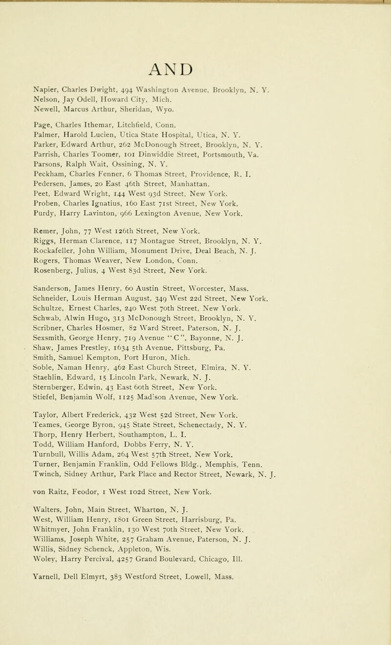 Napier, Charles Dwight, 494 Washington Avenue, Hrookiyn, N. Y. Nelson, Jay Odell, Howard City, Mich. Newell, Marcus Arthur, Sheridan, Wyo. Page, Charles Ithemar, Litchfield, Conn. Palmer, Harold Lucien, Utica State Hospital, Utica, N. Y. Parker, Edward Arthur, 262 McDonough Street, Brooklyn, N. Y. Parrish, Charles Toomer, loi Dinwiddle Street, Portsmouth, Va. Parsons, Ralph Wait, Ossining, N. Y. Peckham, Charles Fenner, 6 Thomas Street, Providence, R. I. Pedersen, James, 20 East 46th Street, Manhattan. Peet, Edward Wright, 144 West 93d Street, New York. Proben, Charles Ignatius, 160 East 71st Street, New York. Purdy, Harry Lavinton, 966 Lexington Avenue, New York. Remer, John, 77 West 126th Street, New York. R'ggs, Herman Clarence, 117 Montague Street, Brooklyn, N. Y. Rockafeller, John William, Monument Drive, Deal Beach, N. J. Rogers, Thomas Weaver, New London, Conn. Rosenberg, Julius, 4 West 83d Street, New York. Sanderson, James Henry, 60 Austin Street, Worcester, Mass. Schneider, Louis Herman August, 349 West 22d Street, New York. Schultze, Ernest Charles, 240 West 70th Street, New York. Schwab, Alwin Hugo, 313 McDonough Street, Brooklyn, N. Y. Scribner, Charles Hosmer, 82 Ward Street, Paterson, N. J. Sexsmith, George Henry, 719 Avenue C , Bayonne, N. J. Shaw, James Prestley, 1634 5th Avenue, Pittsburg, Pa. Smith, Samuel Kempton, Port Huron, Mich. Soble, Naman Henry, 462 East Church Street, Elmira, N. Y. Staehlin, Edward, 15 Lincoln Park, Newark, N. J. Sternberger, Edwin, 43 East 60th Street, New York. Stiefel, Benjamin Wolf, 1125 Madison Avenue, New York. Taylor, Albert Frederick, 432 West 52d Street, New York. Teames, George Byron, 945 State Street, Schenectady, N. Y. Thorp, Henry Herbert, Southampton, L. I. Todd, William Hanford, Dobbs Ferry, N. Y. TurnbuU, Willis Adam, 264 West 57th Street, New York. Turner, Benjamin Franklin, Odd Fellows Bldg., Memphis, Tenn. Twinch, Sidney Arthur, Park Place and Rector Street, Newark, N. J. von Raitz, Feodor, i ^Vest I02d Street, New York. Walters, John, Main Street, Wharton, N. J. West, William Henry, 1801 Green Street, Harrisburg, Pa. Whitmyer, John Franklin, 130 West 70th Street, New York. Williams, Joseph White, 257 Graham Avenue, Paterson, N. J. Willis, Sidney Schenck, Appleton, Wis. Woley, Flarry Percival, 4257 Grand Boulevard, Chicago, 111. Yarnell, Dell Elmyrt, 383 Westford Street, Lowell, Mass.