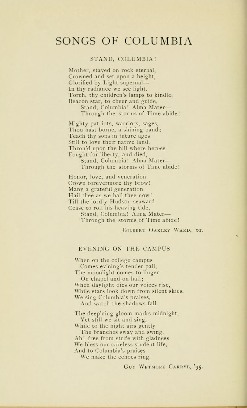 SONGS OF COLUMBIA STAND, COLUMBIA: Mother, stayed on rock eternal, Crowned and set upon a height, Glorified by Light supernal— In thy radiance we see light. Torch, thy children's lamps to kindle, Beacon star, to cheer and guide, Stand, Columbia! Alma Mater— Through the storms of Time abide! Mighty patriots, warriors, sages, Thou hast borne, a shining band; Teach thy sons in future ages Still to love their native land. Thron'd upon the hill where heroes Fought for liberty, and died. Stand, Columbia! Alma Mater— Through the storms of Time abide! Honor, love, and veneration Crown forevermore thy brow! Many a grateful generation Hail thee as we hail thee now! Till the lordly Hudson seaward Cease to roll his heaving tide. Stand, Columbia! Alma Mater— Through the storms of Time abide! Gilbert Oakley Ward, 02. EVENING ON THE CAMPUS When on the college campus Comes ev'ning's tender pall, The moonlight comes to linger On chapel and on hall; When daylight dies our voices rise. While stars look down from silent skies. We sing Columbia's praises. And watch the shadows fall. The deep'ning gloom marks midnight. Yet still we sit and sing, While to the night airs gently The branches sway and swing. Ah! free from strife with gladness We bless our careless student life, And to Columbia's praises We make the echoes ring. Guy Wetmore Carryl, '95.