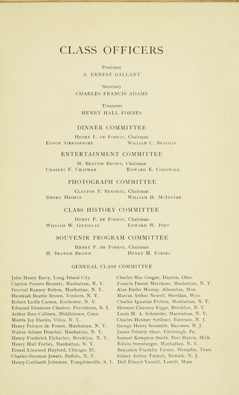 CLASS OFFICERS President A. KRNEST GALLANT Secretary CHARLES FRANCIS ADAMS Treasurer HENRY HALI. F0RI5ES DINNER COMMITTEE Hknry r. DK FoRKST, Chairman Edwin Sterni!I':u(;er William C. Ukaislin ENTERTAIN MEN r COMMITTEE H. Beattie Brown, Chairman Charles F. Chapman Edward E. Cornwall PHOTOGRAPH COMMITTEE Clayton P. Bennett, Chairman Henry Heiman William H. McLntyre CLASS HISTORY COMMITTEE Henry P. de Forest, Chairman William W. Gilfillan Edward W. Peet SOUVENIR PROGRAM COMMITTEE Henry P. de Forest, Chairman H. Beattie Brown Henry H. F'orp.es GENERAL CLASS COMMITTEE John Henry Barry, Long Island City. Charles Mac Gregor, Dayton, Ohio. Clayton Powers Bennett, Manhattan, N. Y. Francis Daniel Merchant, Manhattan, N. Y. Percival Ranney Bolton, Manhattan, N. Y. Alan Butler Murray. Alhambra, Mon. Hezekiah Beattie Brown, Yonkers, N. Y. Marcus Arthur Newell, Sheridan, Wyo. Robert Leslie Carson, Rochester, N. Y. Charles Ignatius Proben, Manhattan, N. Y. Edmund Dennison Chesbro, Providence, R. I. Herman Clarence Riggs, Brooklyn, N. Y. Arthur Burr Colburn, Middletown, Conn. Louis H. A. Schneider, Manhattan, N. Y. Morris Jay Davies, Utica, N. Y. Charles Hosmer Scribner, Paterson, X. J. Henry Pelouze de Forest, Manhattan, N. Y. George Henry Se.xsmith, Bayonne, N. J. Walter Adams Dunckel, Manhattan, N. Y. James Priestly Shaw, Pittsburgh, Pa. Henry Frederick Eichacker, Brooklyn, N. Y. Samuel Kempton Smith, Port Huron, Mich. Henry Hall Forbes, Manhattan, N. Y. Edwin Sternberger, Manhattan, N. Y. Ernest Linwood Hayford, Chicago, 111. Benjamin Franklin Turner, Memphis, Tenn. Charles Sherman Jewett, Buffalo, N. Y. Sidney Arthur Twinch, Newark, N. J. Henry Cortlandt Johnston, Tompkinsville, S. I. Dell Elmyrt Yarnell, Lowell, Mass.