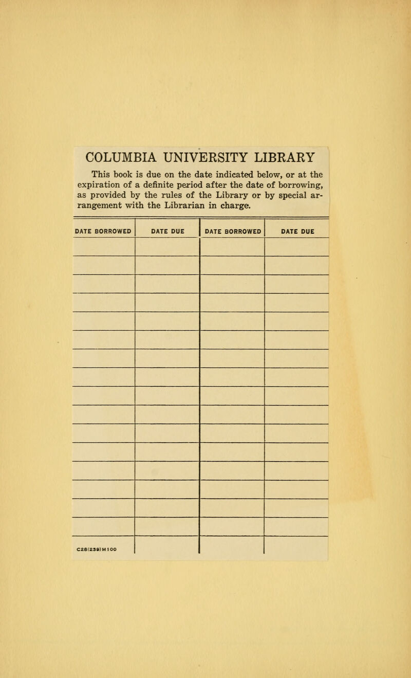 COLUMBIA UNIVERSITY LIBRARY This book is due on the date indicated below, or at the expiration of a definite period after the date of borrowing, as provided by the rules of the Library or by special ar- rangemenc wi tn tne ijioraria n m cnarge. DATE BORROWED DATE DUE DATE BORROWED DATE DUE C28(23»)MI00