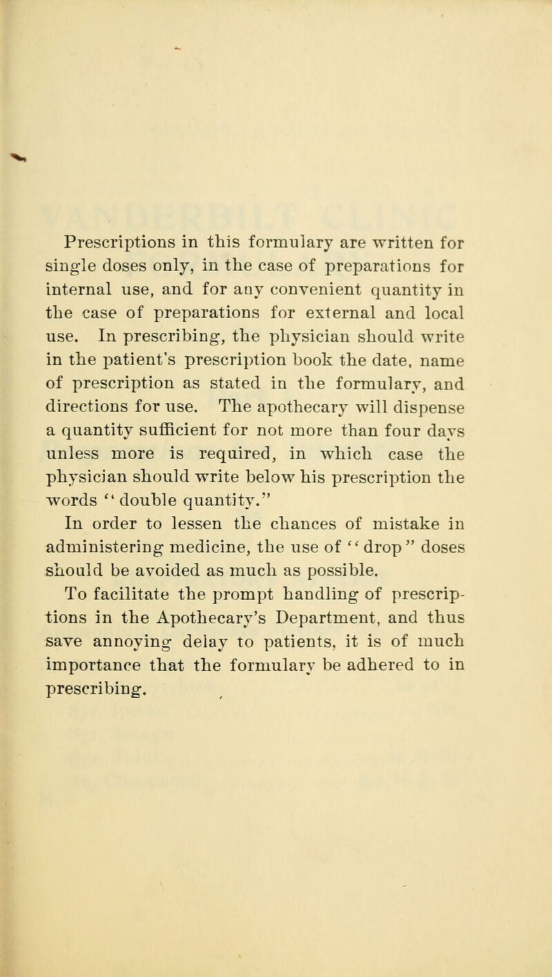 single doses only, in the case of preparations for internal use, and for any convenient quantity in the case of preparations for external and local use. In prescribing, the physician should write in the patient's prescription book the date, name of prescription as stated in the formulary, and directions for use. The apothecary will dispense a quantity sufficient for not more than four days unless more is required, in which case the physician should write below his prescription the words  double quantity. In order to lessen the chances of mistake in administering medicine, the use of  drop doses should be avoided as much as possible. To facilitate the prompt handling of prescrip- tions in the Apothecary's Department, and thus save annoying delay to patients, it is of much importance that the formulary be adhered to in prescribing.