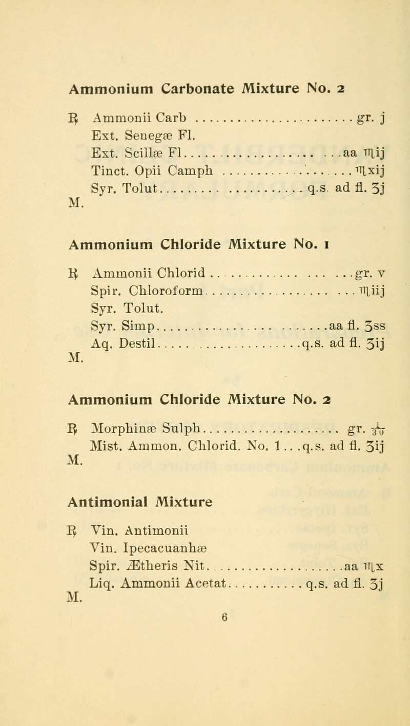 Ammonium Carbonate Mixture No. 2 1$ Ammonii Carb gr. j Ext. Senegae Fl. Ext. Scillse Fl aa TTtfj Tinct. Opii Carnph ^xij Syr. Tolut ^q.s. ad fl. 3j M. Ammonium Chloride Mixture No. 1 1$ Amraonii Chlorid .. gr. v Spir. Chloroform rr|jij Syr. Tolut. Syr. Simp aa fl. 5ss Aq. Destil q.s. ad fl. 5ij M. Ammonium Chloride Mixture No. 2 1$ Morphinae Sulpb gr. -fa Mist. Amnion. Chlorid. No. 1.. .q.s. ad fl. 3ij M. Antimonial Mixture T$ Vin. Antiinonii Vin. Ipecacuanhae Spir. iEtheris Nit aa rrtx Liq. Arnmomi Acetat q.s. ad fl. 3j M.
