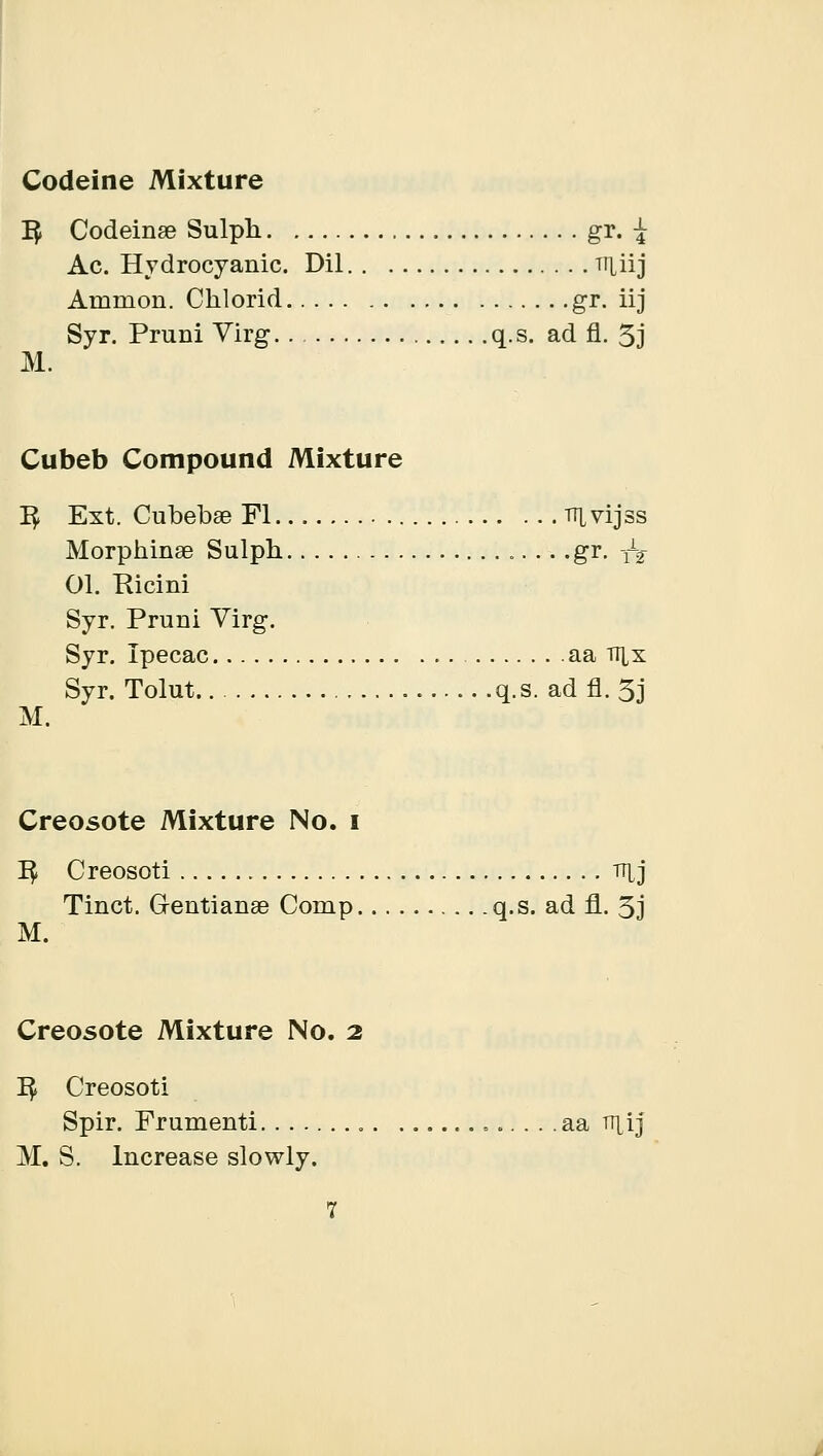 Codeine Mixture 1$ Codeina? Sulpli gr. \ Ac. Hydrocyanic. Dil Tiliij Amnion. Chlorid gr. iij Syr. Pruni Virg q.s. ad fl. 5j M. Cubeb Compound Mixture 1^ Ext. Cubebae Fl irtvijss Morpninae Sulph .gr. j^ 01. Picini Syr. Pruni Virg. Syr. Ipecac aa nix Syr. Tolut q.s. ad fl. 5j M. Creosote Mixture No. i 1$ Creosoti THj Tinct. Gentianse Comp q.s. ad fl. 3j M. Creosote Mixture No. 2 ]$ Creosoti Spir. Frumenti aa n^ij