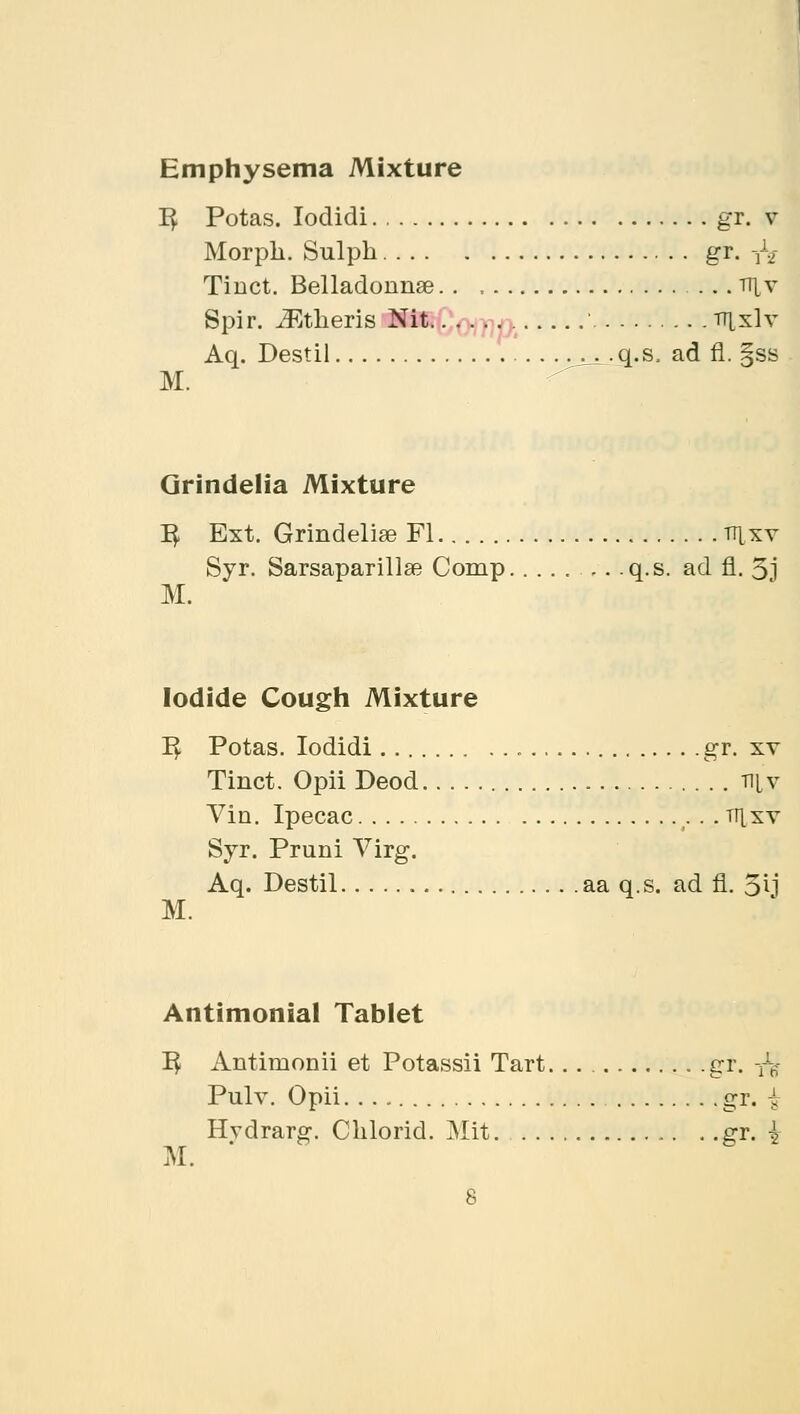 Emphysema Mixture I£ Potas. Iodidi gr. v Morph. Sulph gr. Vy Tinct. Belladonnae tt^v Spir. Athens Nit ' tt[x\y Aq. Destil q.s, ad fl. §ss M. Grindelia Mixture fy Ext. Grindeliae Fl ttixv Syr. Sarsaparillse Comp .,. q.s. ad fl. 3j M. Iodide Cough Mixture I£ Potas. Iodidi gr. xv Tinct. Opii Deod ni.v Vin. Ipecac . trixv Syr. Pruni Virg. Aq. Destil aa q.s. ad fl. 5ij M. Antimonial Tablet 1$ Antimonii et Potassii Tart gr. tV Pulv. Opii gr. i Hvdrarg. Clilorid. Mit. gr. { M.
