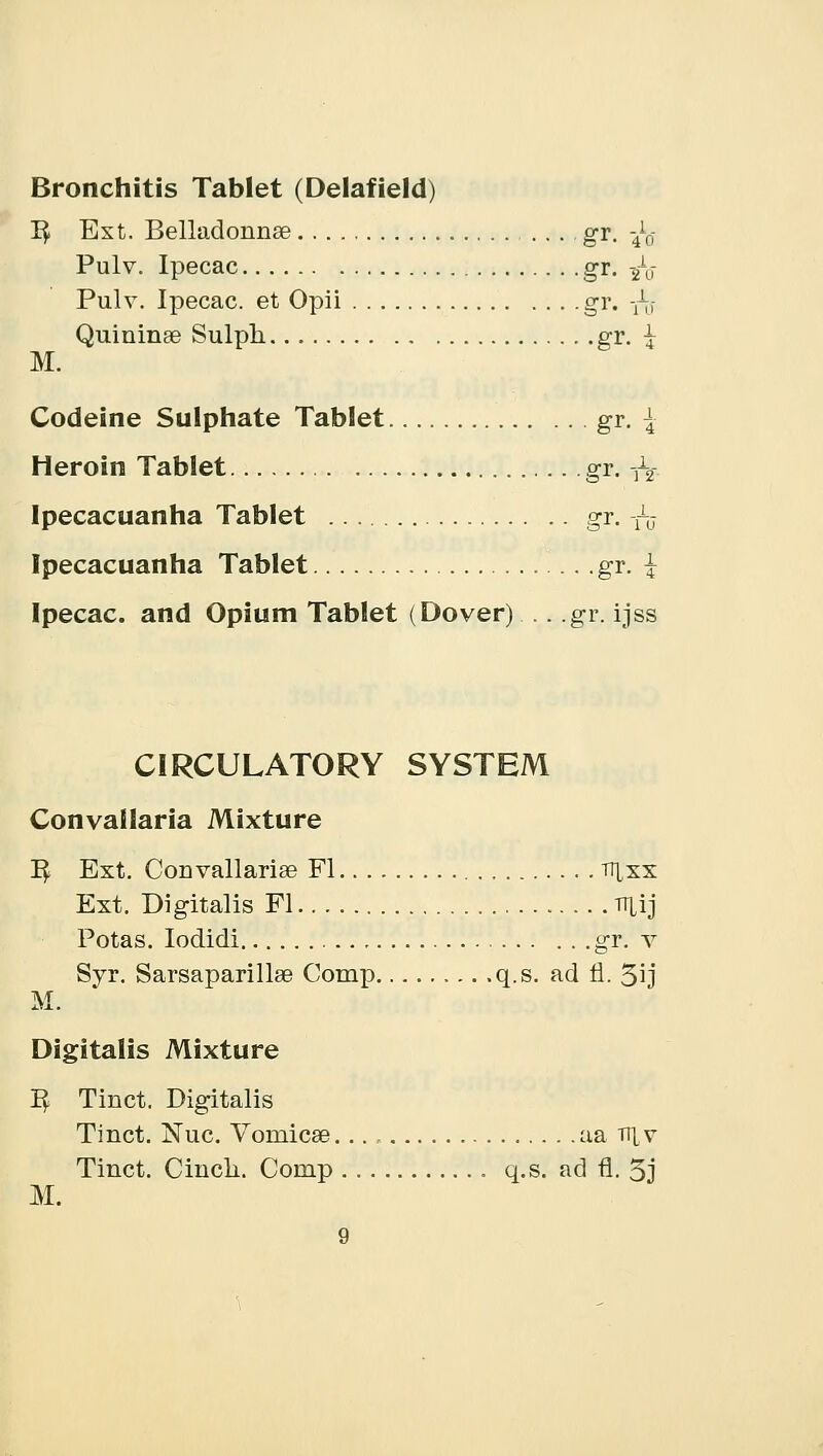 Bronchitis Tablet (Delafield) T$ Ext. Belladonnae gr. fa Pulv. Ipecac gr. ■£$ Pulv. Ipecac, et Opii gr. fa Quininge Sulph gr. \ M. Codeine Sulphate Tablet gr. | Heroin Tablet gr. fa Ipecacuanha Tablet gr. fa Ipecacuanha Tablet gr. { Ipecac, and Opium Tablet (Dover) .. gr. ijss CIRCULATORY SYSTEM Convallaria Mixture 1$ Ext. Convallariae Fl tt^xx Ext. Digitalis Fl rrxij Potas. Iodidi gr. v Syr. Sarsaparillse Comp q.s. ad 11. 5ij M. Digitalis Mixture 1^ Tinct. Digitalis Tinct. Nuc. Vomicae aa v\\ Tinct. Cinch. Comp q.s. ad fl. 5j M.