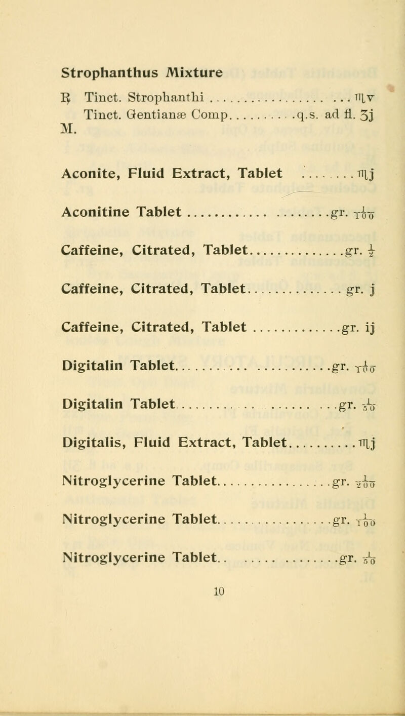 Strophanthus Mixture 3 Tiiict. Strophanti^ niv Tiuct. (ientianae Coinp q.s. ad fl. 3j M. Aconite, Fluid Extract, Tablet tijJ Aconitine Tablet gr. TJa-0- Caffeine, Citrated, Tablet gr. ^ Caffeine, Citrated, Tablet gr. j Caffeine, Citrated, Tablet gr. ij Digitalin Tablet gr. ^ Digitalin Tablet gr. -^ Digitalis, Fluid Extract, Tablet rrtj Nitroglycerine Tablet gr. -,^t> Nitroglycerine Tablet gr. yfo Nitroglycerine Tablet gr. :<r0