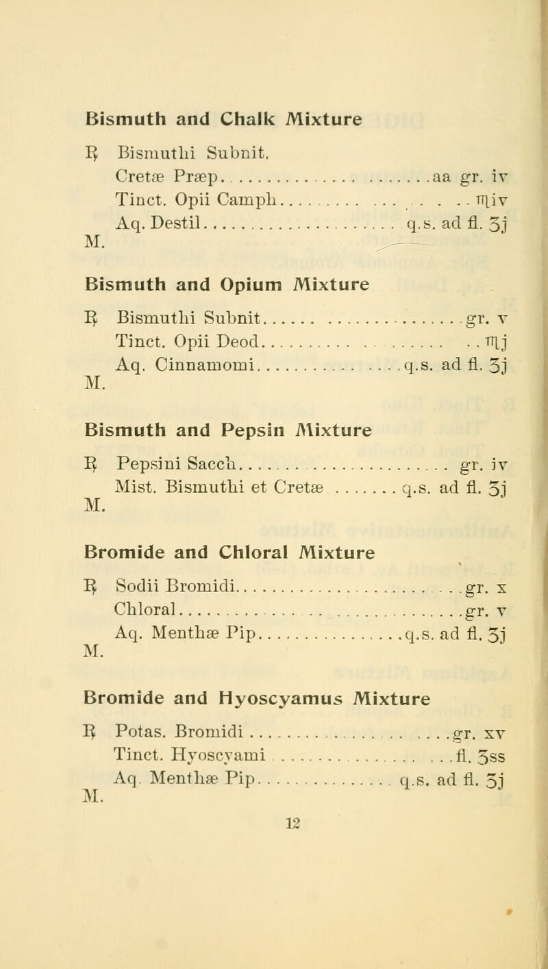 Bismuth and Chalk Mixture R, Bismutlii Subnit. Cretse Praep. aa gr. iv Tinct. Opii Campli niiv Aq. Destil q. s. ad fl. 5j M. Bismuth and Opium Mixture B^. Bismutlii Subnit gr. v Tinct. Opii Deod TTLj Aq. Cinnamomi q.s. ad fl. 5j M. Bismuth and Pepsin Mixture R, Pepsini Saccli gr. iv Mist. Bismutbi et Cretse q.s. ad fl. 5i M. Bromide and Chloral Mixture R. Sodii Broniidi . . gr. x Chloral gr. v Aq. Mentha? Pip q.s. ad fl. 51 M. Bromide and Hyoscyamus Mixture R, Potas. Broniidi gr. xv Tinct. Hyoscyaini fl. 5ss Aq. Menthae Pip q.s. ad fl. 5j M.