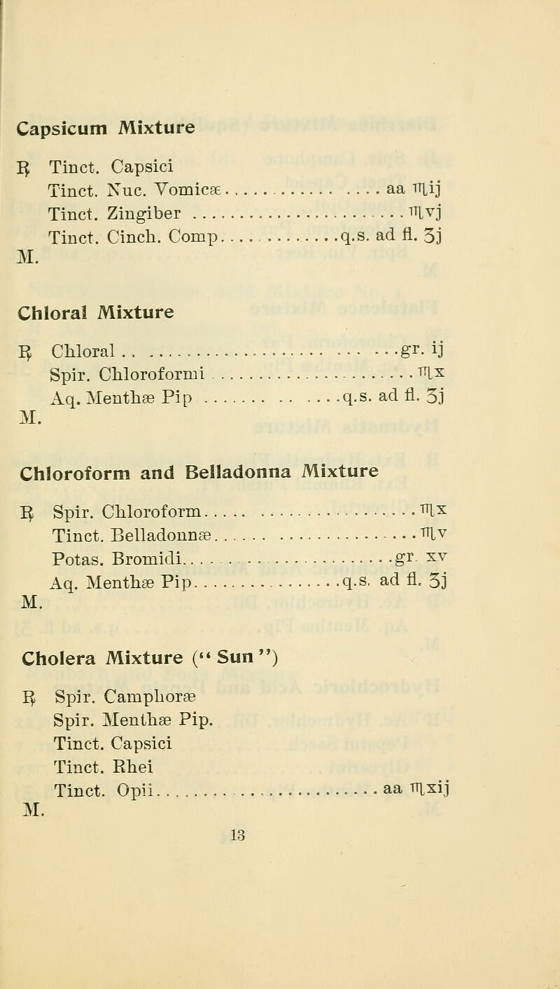 Capsicum Mixture 1$ Tinct. Capsici Tinct. Nuc. Vomica aa uiij Tinct. Zingiber ^Lvj Tinct. Cinch. Comp q.s. ad fl. 3j M. Chloral Mixture 3 Chloral ., gr. ij Spir. Chloroformi mx Aq. Mentha? Pip q.s. ad fl. 3j M. Chloroform and Belladonna Mixture ^ Spir. Chloroform mx Tinct. Belladonna mv Potas. Bromidi gr xv Aq. Mentha? Pip q.s. ad fl. 3j M. Cholera Mixture (Sun) 1$ Spir. Camphorse Spir. Mentha? Pip. Tinct. Capsici Tinct. Rhei Tinct. Opii aa mxij M.