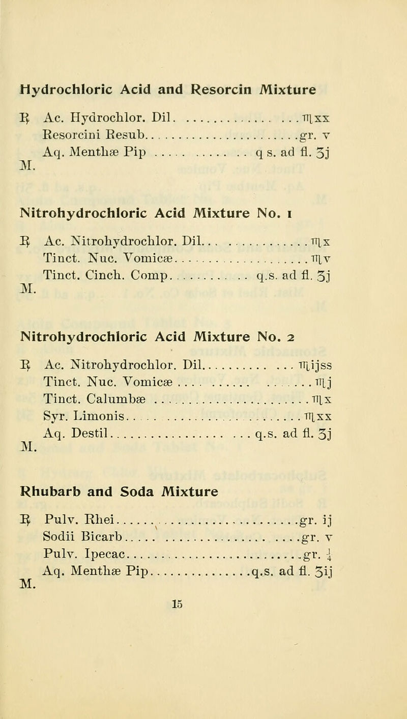 Hydrochloric Acid and Resorcin Mixture P^ Ac. Hydrochlor. Dil ttixx Resorcini Resub gr. v Aq. Mentbse Pip q s. ad fl. 5j M. Nitrohydrochloric Acid Mixture No. I P^ Ac. Nitrohydrochlor. Dil tt|x Tinct. Nuc. Vomicae tt[v Tinct. Cinch. Comp q.s. ad fl. 3j M. Nitrohydrochloric Acid Mixture No. 2 R. Ac. Nitrohydrochlor. Dil TTLijss Tinct. Nuc. Vonricse TT[j Tinct. Calumbse nix Syr. Limonis tijxs Aq. Destil q.s. ad fl. 3j M. Rhubarb and Soda Mixture R/ Pulv. Rhei gr. ij Sodii Bicarb gr. v Pulv. Ipecac gr. \ Aq. Mentbse Pip q.s. ad fl. 5ij M.