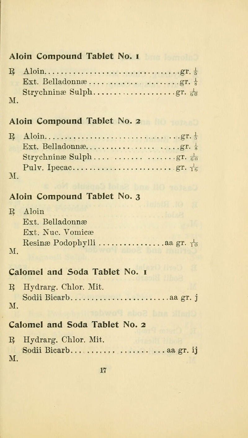 Aloin Compound Tablet No. i I£ Aloin gr. i Ext. Belladonnse gr. £ Strychninse Sulph gr. -/0- M. Aloin Compound Tablet No. 2 I£ Aloin gr. £ Ext. Belladonnse gr. £ Strychninse Sulph gr. -fa Pulv. Ipecac gr. yg M. Aloin Compound Tablet No. 3 1$ Aloin Ext. Belladonnse Ext. Nuc. Vomicae Resinse Podopbylli aa gr. ^ M. Calomel and Soda Tablet No. 1 1$ Hydrarg. Chlor. Mit. Sodii Bicarb aa gr. j M. Calomel and Soda Tablet No. 2 I£ Hydrarg. Chlor. Mit. Sodii Bicarb... aa gr. ij M.