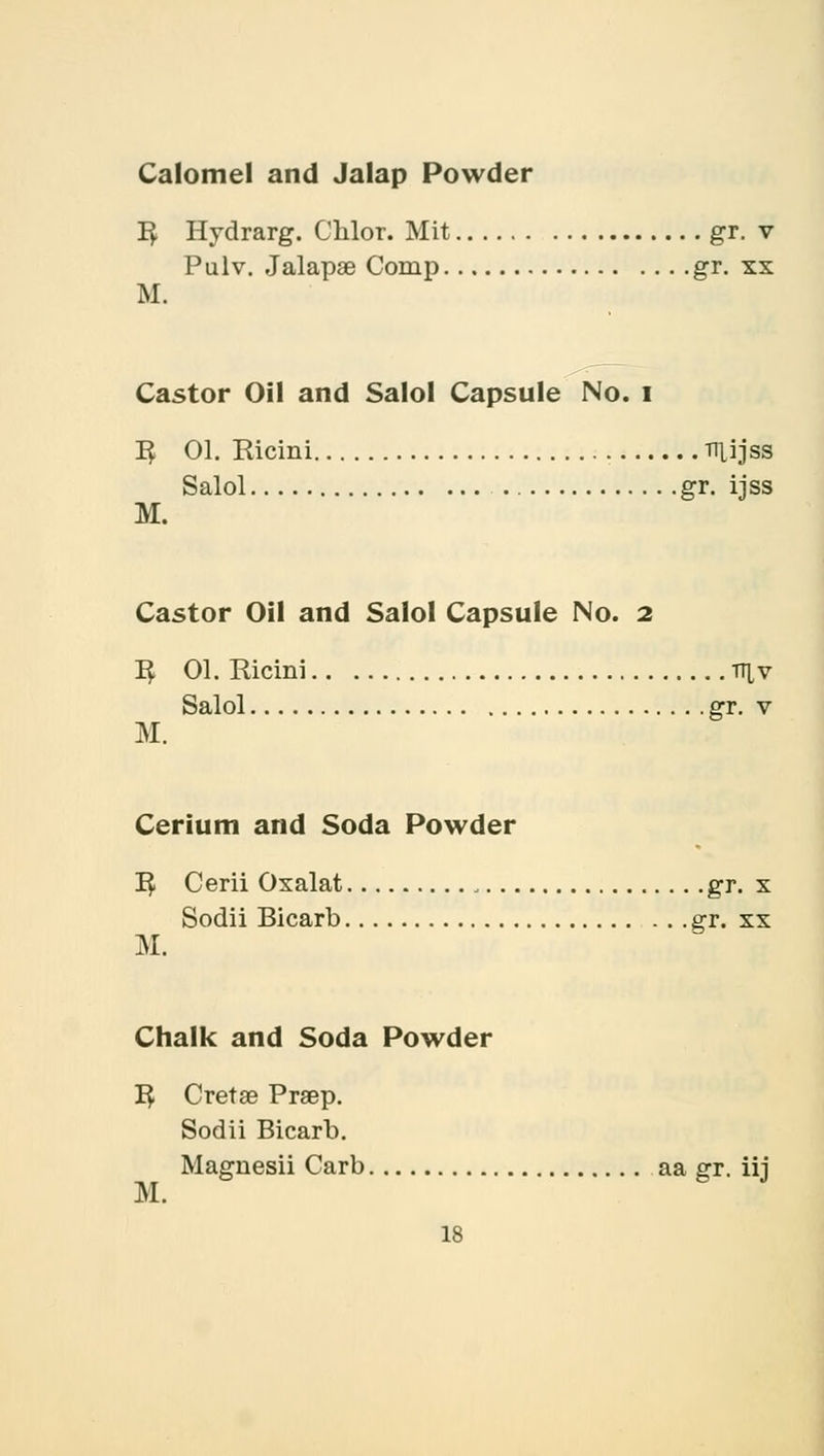 Calomel and Jalap Powder I£ Hydrarg. Chlor. Mit gr. v Pulv. Jalapae Comp gr. xx M. Castor Oil and Salol Capsule No. I 1$ 01. Ricini Tltfjas Salol gr. ijss M. Castor Oil and Salol Capsule No. 2 1$ 01. Ricini tt^v Salol gr. v M. Cerium and Soda Powder I£ Cerii Oxalat , gr. x Sodii Bicarb gr. xx M. Chalk and Soda Powder 1$ Cretae Praep. Sodii Bicarb. Maguesii Carb aa gr. iij M.