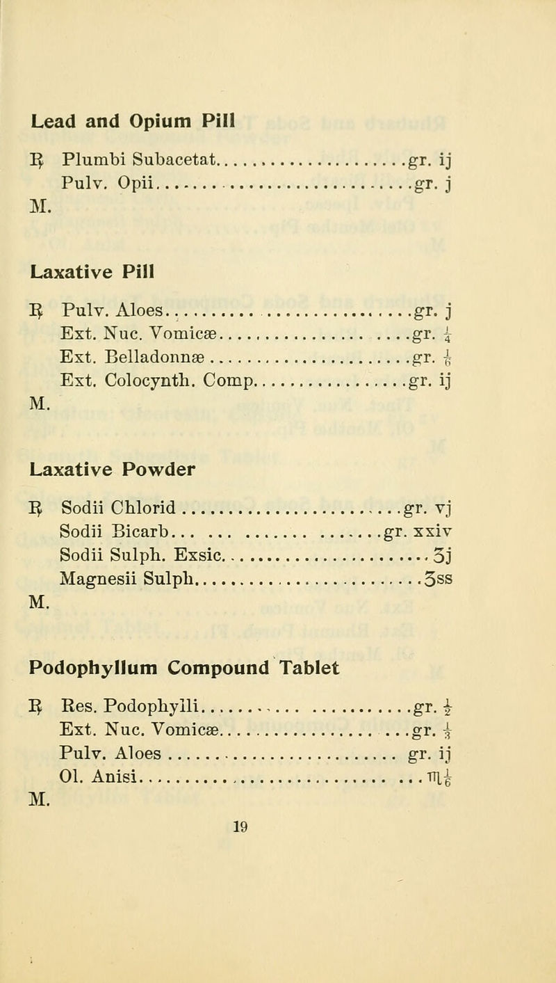 Lead and Opium Pill 1$ Plumbi Subacetat gr. ij Pulv. Opii gr. j M. Laxative Pill I£ Pulv. Aloes gr. j Ext. Nuc. Vomica? gr. { Ext. Belladonna? gr. £ Ext. Colocynth. Comp gr- ij M. Laxative Powder 1$ Sodii Chlorid gr. vj Sodii Bicarb gr. xxiv Sodii Sulph. Exsic 3j Magnesii Sulpb. 3ss M. Podophyllum Compound Tablet I£ Res. Podophyili , gr. £ Ext. Nuc. Vomicae .. .gr. ^ Pulv. Aloes gr. ij 01. Anisi tfi£ M.