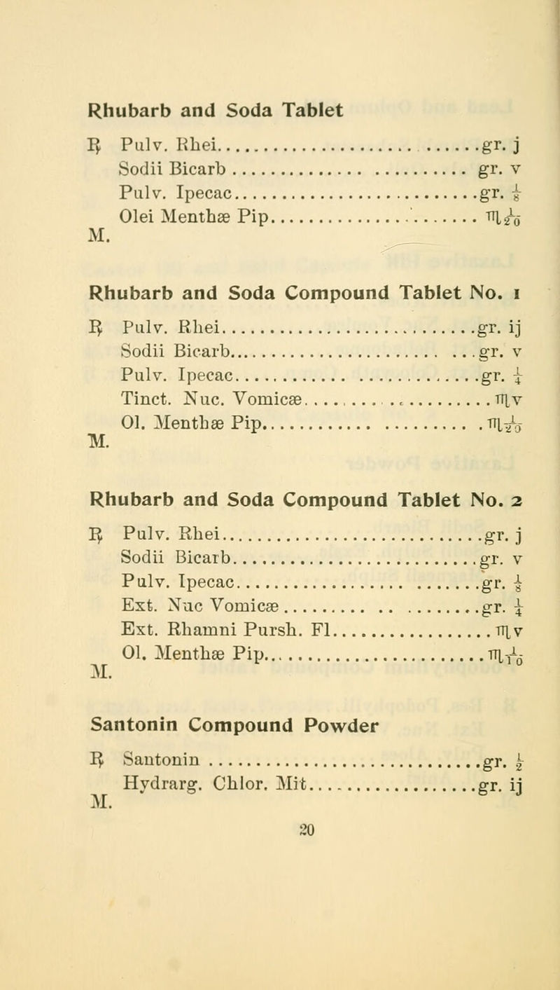 Rhubarb and Soda Tablet 1$ Pulv. Kbei gr. j Sodii Bicarb gr. v Pal v. Ipecac gr. £ M. Olei Mentbae Pip ' th, 20 Rhubarb and Soda Compound Tablet No. i 1$ Pulv. Rbei gr. ij Sodii Bicarb gr. v Pulv. Ipecac gr. £ Tinct. Nuc. Vomicae. tt[v 01. Mentbae Pip TH,^ Rhubarb and Soda Compound Tablet No. 2 1$ Pulv. Rbei gr. j Sodii Bicarb gr. v Pulv. Ipecac gr. ^ Ext. Niic Vomicae gr. \ Ext. Rharnni Pursb. Fl v\ v 01. Mentbae Pip m-A. M. Santonin Compound Powder I£ Santonin gr. Hydrarg. Cblor. Mit gr. ij