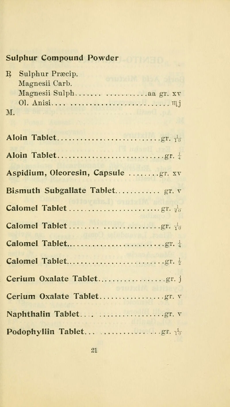 Sulphur Compound Powder 1$ Sulphur Praecip. Magnesii Carb. Maguesii Sulph aa gr. xv 01. Anisi tt[j M. Aloin Tablet gr. tq Aloin Tablet gr. j Aspidium, Oleoresin, Capsule gr. xv Bismuth Subgallate Tablet gr. v Calomel Tablet gr. ^o Calomel Tablet gr. -^ Calomel Tablet gr. \ Calomel Tablet gr. Cerium Oxalate Tablet gr. j Cerium Oxalate Tablet .gr. v Naphthalin Tablet gr. v Podophyllin Tablet... gr. -&