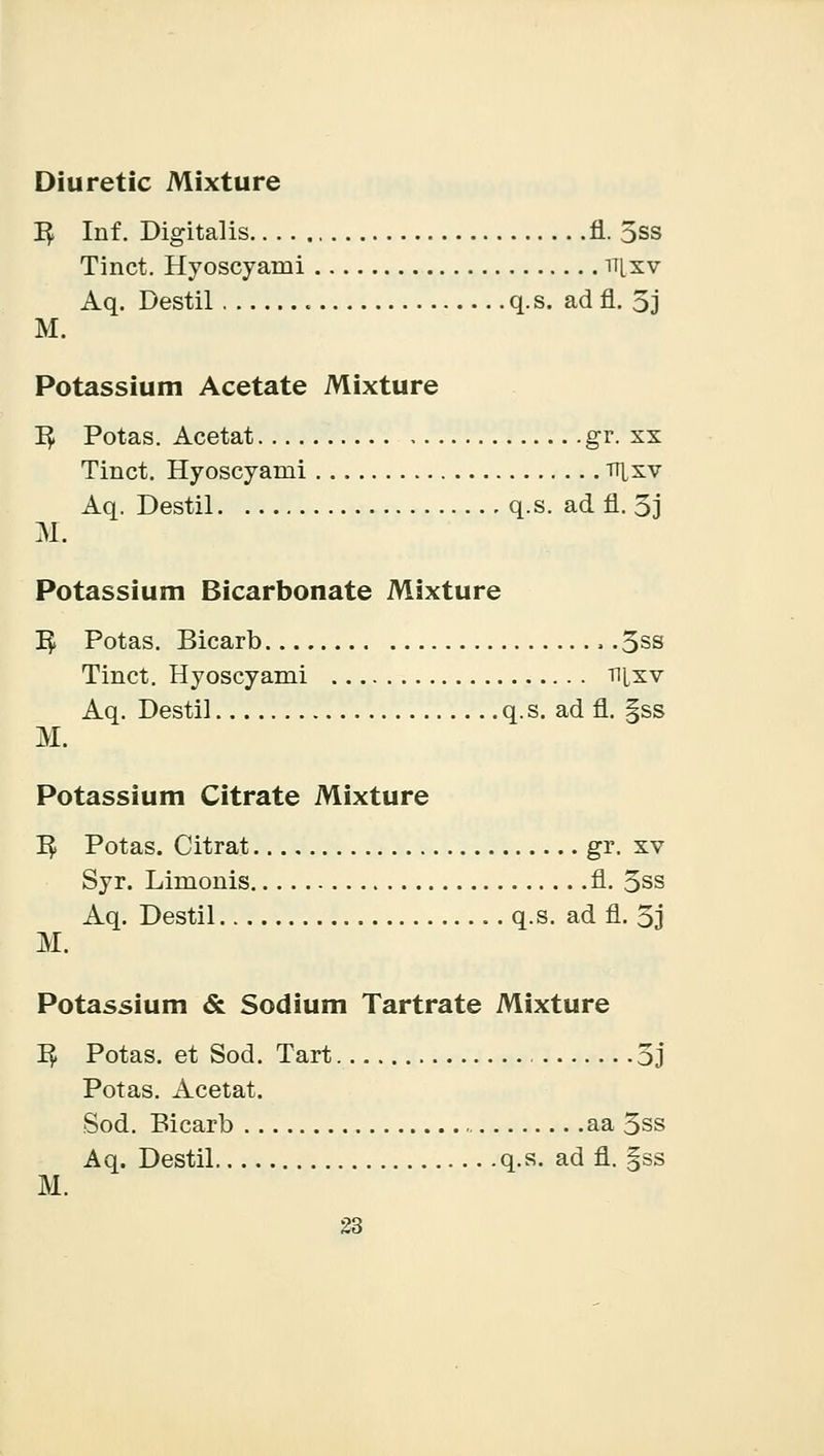 K, Inf. Digitalis fl. 5ss Tinct. Hyoscyami nixv Aq. Destil . q.s. ad fl. 5j M. Potassium Acetate Mixture I£ Potas. Acetat gr. xx Tinct. Hyoscyami nixv Aq. Destil q.s. ad fl. 5j M. Potassium Bicarbonate Mixture 1$ Potas. Bicarb , .3ss Tinct. Hyoscyami tij,xv Aq. Destil q. s. ad fl. §ss M. Potassium Citrate Mixture 1$ Potas. Citrat gr. xv Syr. Limonis fl. 3ss Aq. Destil q.s. ad fl. 3j M. Potassium & Sodium Tartrate Mixture ^ Potas. et Sod. Tart , 3j Potas. Acetat. Sod. Bicarb aa 3ss Aq. Destil q.s. ad fl. §ss M.