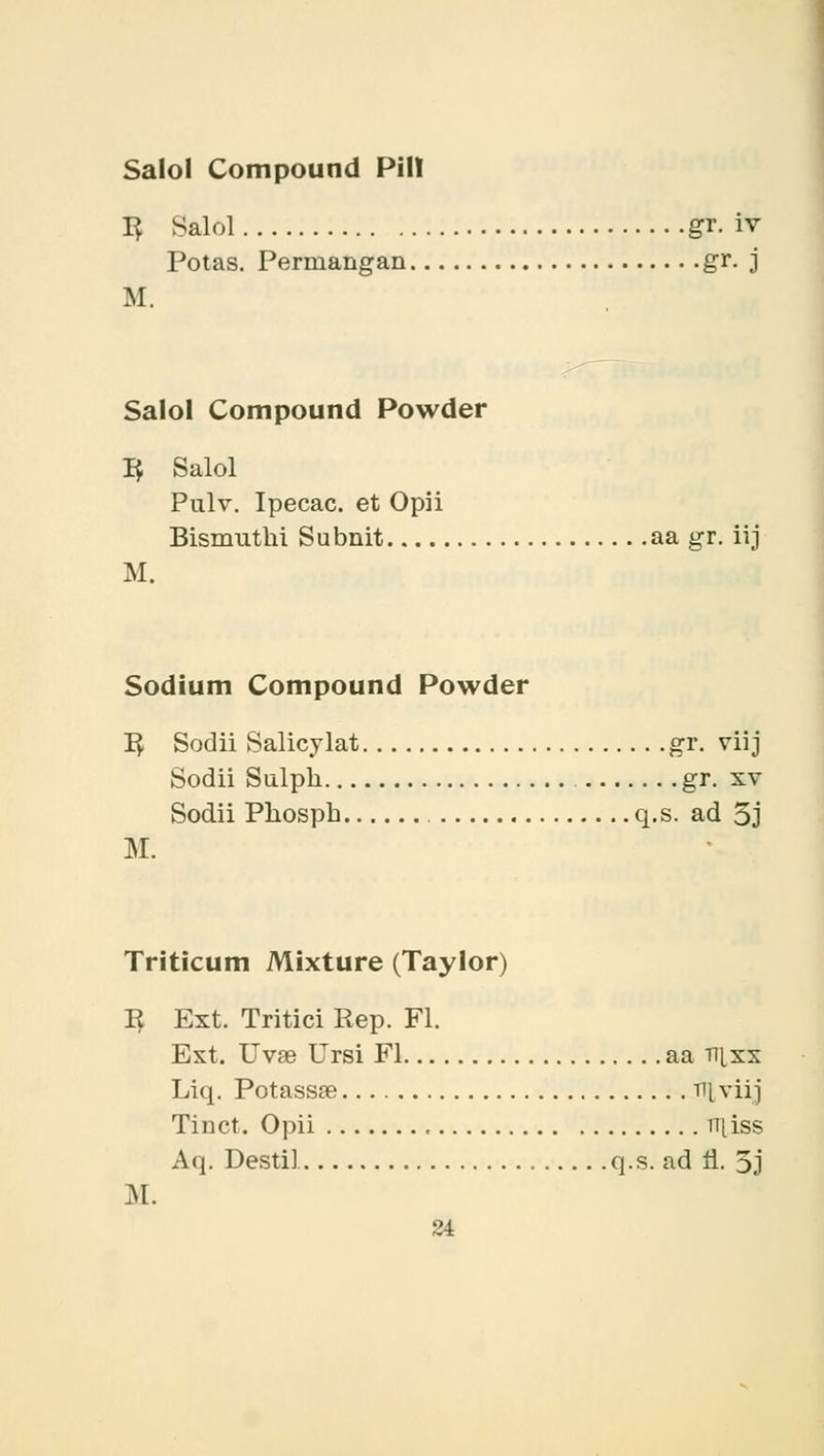 Salol Compound PHI 1$ Salol gr. iv Potas. Perniangan gr. j M. Salol Compound Powder 3 Salol Pulv. Ipecac, et Opii Bismuthi Subnit aa gr. iij M. Sodium Compound Powder R Sodii Salicylat gr. viij Sodii Sulpk gr. xv Sodii Pkosph q.s. ad 5j M. Triticum Mixture (Taylor) 3 Ext. Tritici Rep. Fl. Ext. Uvae Ursi Fl aa n[xs Liq. Potassse ^l viij Tinct. Opii rr|iss Aq. Destil q.s. ad n\ 5j M.