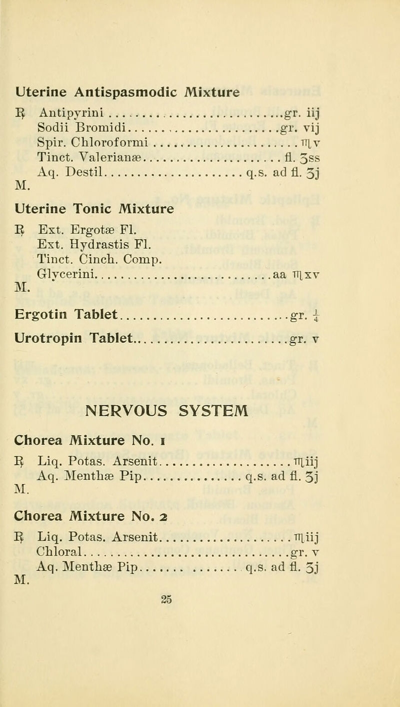 Uterine Antispasmodic Mixture E Antipyrini gr. iij Sodii Bromidi gr. vij Spir. Chloroformi ii[v Tinct. Valerianae 11. 5ss Aq. Destil q.s. ad fl. 3j M. Uterine Tonic Mixture E Ext. Ergotse Fl. Ext. Hydrastis Fl. Tinct. Cinch. Cornp. Glvcerini aa tt[xv M. Ergotin Tablet gr. | Urotropin Tablet gr. v NERVOUS SYSTEM Chorea Mixture No. i E Liq. Potas. Arsenit TT^iij Aq. Mentha? Pip q.s. ad fl. 3j M. Chorea Mixture No. 2 E Liq. Potas. Arsenit njiij Chloral gr. v Aq. Mentha? Pip q.s. ad fl. 5j M.