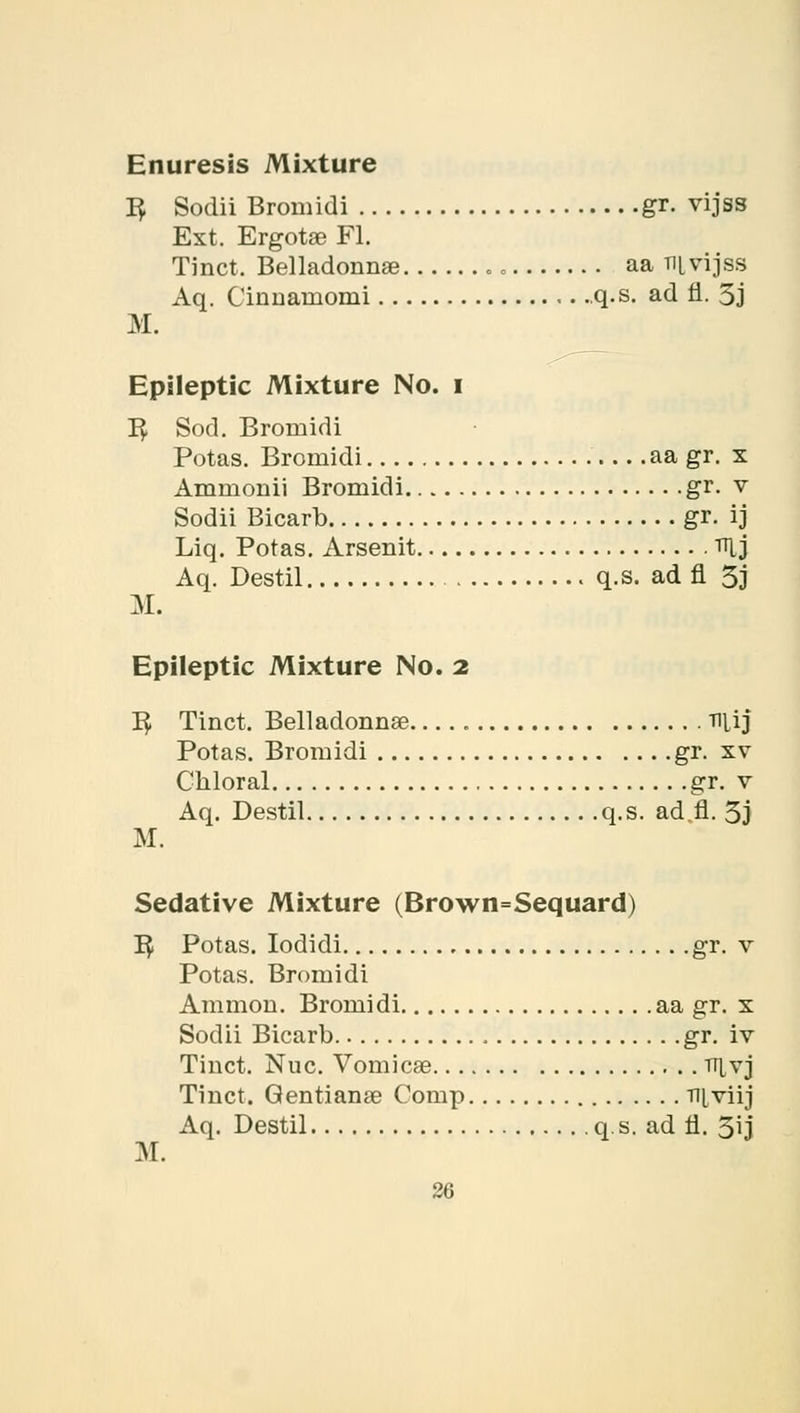 3 Sodii Bromidi gr. vijss Ext. Ergotas Fl. Tinct. Belladonna? aa ni vijss Aq. Cinnarnomi .q.s. ad fi. 5j M. Epileptic Mixture No. i B, Sod. Bromidi Potas. Bromidi aa gr. x Ammonii Bromidi gr. v Sodii Bicarb gr. ij Liq. Potas. Arsenit TLj Aq. Destil q.s. ad fl 5j M. Epileptic Mixture No. 2 B, Tinct. Belladonnas TlUj Potas. Bromidi gr. xv Chloral gr. v Aq. Destil q.s. ad fl. 5j M. Sedative Mixture (Brown=Sequard) B/ Potas. Iodidi gr. v Potas. Bromidi Amnion. Bromidi aa gr. x Sodii Bicarb gr. iv Tinct. Nuc. Vomicae tt^vj Tinct. Gentianae Comp niviij Aq. Destil q. s. ad fl. 5ij