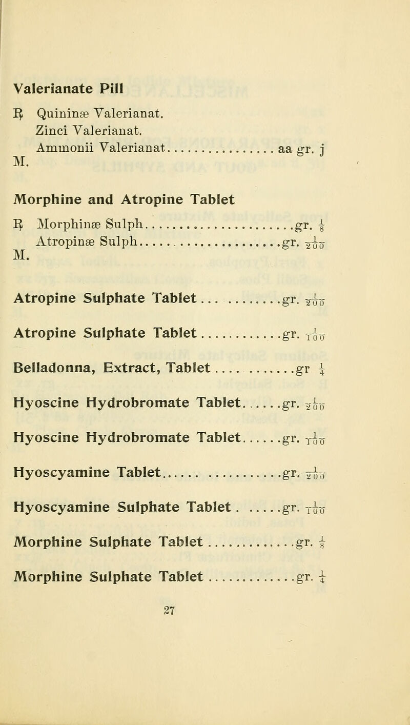 Valerianate Pill ]$ Quininte Valerianat. Zinci Valerianat. Ammonii Valerianat aa gr. j M. Morphine and Atropine Tablet ^ Morphinae Sulph, gr. i Atropinae Sulph gr. -A'o M. Atropine Sulphate Tablet gr. 2^0 Atropine Sulphate Tablet gr. T£o Belladonna, Extract, Tablet gr \ Hyoscine Hydrobromate Tablet gr. 2^0 Hyoscine Hydrobromate Tablet gr. TfJ0 Hyoscyamine Tablet gr. yoo Hyoscyamine Sulphate Tablet gr. T£-0- Morphine Sulphate Tablet gr. £ Morphine Sulphate Tablet gr. £